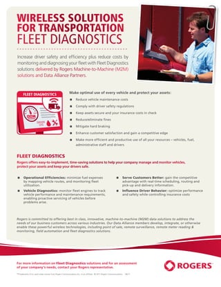 WIRELESS SOLUTIONS
FOR TRANSPORTATION
FLEET DIAGNOSTICS
Increase driver safety and efﬁciency plus reduce costs by
monitoring and diagnosing your ﬂeet with Fleet Diagnostics
solutions delivered by Rogers Machine-to-Machine (M2M)
solutions and Data Alliance Partners.


      FLEET DIAGNOSTICS                                 Make optimal use of every vehicle and protect your assets:
                                                              Reduce vehicle maintenance costs

                                                              Comply with driver safety regulations

                                                              Keep assets secure and your insurance costs in check

                                                              Reduce/eliminate ﬁnes

                                                              Mitigate hard braking

                                                              Enhance customer satisfaction and gain a competitive edge

                                                              Make more efﬁcient and productive use of all your resources – vehicles, fuel,
                                                               administrative staff and drivers


FLEET DIAGNOSTICS
Rogers offers easy-to-implement, time-saving solutions to help your company manage and monitor vehicles,
protect your assets and keep your drivers safe.


      Operational Efﬁciencies: minimize fuel expenses                                                          Serve Customers Better: gain the competitive
       by mapping vehicle routes, and monitoring ﬂeet                                                            advantage with real-time scheduling, routing and
       utilization.                                                                                              pick-up and delivery information.
      Vehicle Diagnostics: monitor ﬂeet engines to track                                                       Inﬂuence Driver Behavior: optimize performance
       vehicle performance and maintenance requirements,                                                         and safety while controlling insurance costs
       enabling proactive servicing of vehicles before
       problems arise.




Rogers is committed to offering best in class, innovative, machine-to-machine (M2M) data solutions to address the
needs of our business customers across various industries. Our Data Alliance members develop, integrate, or otherwise
enable these powerful wireless technologies, including point of sale, remote surveillance, remote meter reading &
monitoring, ﬁeld automation and ﬂeet diagnostics solutions.




For more information on Fleet Diagnostics solutions and for an assessment
of your company’s needs, contact your Rogers representative.
™Trademarks of or used under license from Rogers Communications Inc. or an afﬁliate. © 2011 Rogers Communications.   08/11
 