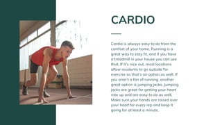 Cardio is always easy to do from the
comfort of your home. Running is a
great way to stay fit, and if you have
a treadmill in your house you can use
that. If it’s nice out, most locations
allow residents to go outside for
exercise so that’s an option as well. If
you aren’t a fan of running, another
great option is jumping jacks. Jumping
jacks are great for getting your heart
rate up and are easy to do as well.
Make sure your hands are raised over
your head for every rep and keep it
going for at least a minute.
CARDIO
 