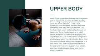 Many upper body workouts require using some
sort of equipment, such as deadlifts. Luckily,
there are a few that don’t require any
equipment, and if they do you can likely use
something that is found in your home. The
most common upper body workout would be
push-ups. These can be tough for a lot of
people, but there are plenty of ways you can
adjust them for your skill level and still get the
workout you want. You can also try doing chair
dips, which involve holding the front edge of a
seat while your butt is suspended in front of
the seat and your arms support your weight.
You then simply dip your body, and you’re
doing chair dips!
UPPER BODY
 