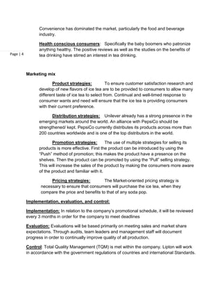 Convenience has dominated the market, particularly the food and beverage
                 industry.

                 Health conscious consumers: Specifically the baby boomers who patronize
                 anything healthy. The positive reviews as well as the studies on the benefits of
Page | 4         tea drinking have stirred an interest in tea drinking.



           Marketing mix

                        Product strategies:            To ensure customer satisfaction research and
                 develop of new flavors of ice tea are to be provided to consumers to allow many
                 different taste of ice tea to select from. Continual and well-timed response to
                 consumer wants and need will ensure that the ice tea is providing consumers
                 with their current preference.

                        Distribution strategies: Unilever already has a strong presence in the
                 emerging markets around the world. An alliance with PepsiCo should be
                 strengthened/ kept. PepsiCo currently distributes its products across more than
                 200 countries worldwide and is one of the top distributors in the world.

                        Promotion strategies:         The use of multiple strategies for selling its
                 products is more effective. First the product can be introduced by using the
                 “Push” method of promotion; this makes the product have a presence on the
                 shelves. Then the product can be promoted by using the “Pull” selling strategy.
                 This will increase the sales of the product by making the consumers more aware
                 of the product and familiar with it.

                       Pricing strategies:         The Market-oriented pricing strategy is
                  necessary to ensure that consumers will purchase the ice tea, when they
                  compare the price and benefits to that of any soda pop.

           Implementation, evaluation, and control:

           Implementation: In relation to the company’s promotional schedule, it will be reviewed
           every 3 months in order for the company to meet deadlines

           Evaluation: Evaluations will be based primarily on meeting sales and market share
           expectations. Through audits, team leaders and management staff will document
           progress in order to continually improve quality of all production.

           Control: Total Quality Management (TQM) is met within the company. Lipton will work
           in accordance with the government regulations of countries and international Standards.
 