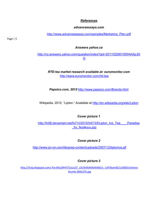 References

                                                   advanceessays.com

                              http://www.advanceessays.com/samples/Marketing_Plan.pdf
Page | 5


                                                    Answers yahoo.ca

                       http://nz.answers.yahoo.com/question/index?qid=20110228010004AAjL60
                                                      G



                               RTD tea market research available at: euromonitor.com
                                      http://www.euromonitor.com/rtd-tea



                                Pepsico.com, 2012 http://www.pepsico.com/Brands.html



                         Wikipedia. 2012. “Lipton.” Available at http://en.wikipedia.org/wiki/Lipton



                                                     Cover picture 1

                        http://fc08.deviantart.net/fs71/i/2010/047/3/f/Lipton_Ice_Tea____Paradise
                                                   _by_fezakyuu.jpg



                                                     Cover picture 2

                    http://www.jor-on.com/blog/wp-content/uploads/2007/12/liptonice.gif



                                                     Cover picture 3

           http://4.bp.blogspot.com/-Kix-BVa2RHY/Tp1zcS7_s3I/AAAAAAAAAbE/z_UzP36am6E/s1600/Unilever-
                                                 thumb-360x376.jpg
 
