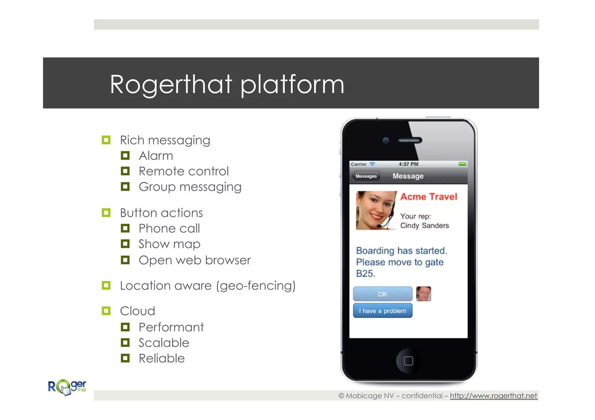 Rogerthat platform

¤  Rich messaging
    ¤  Alarm
    ¤  Remote control
    ¤  Group messaging

¤  Button actions
    ¤  Phone call
    ¤  Show map
    ¤  Open web browser

¤  Location aware (geo-fencing)

¤  Cloud
    ¤  Performant
    ¤  Scalable
    ¤  Reliable

                                   © Mobicage NV – confidential – http://www.rogerthat.net
 