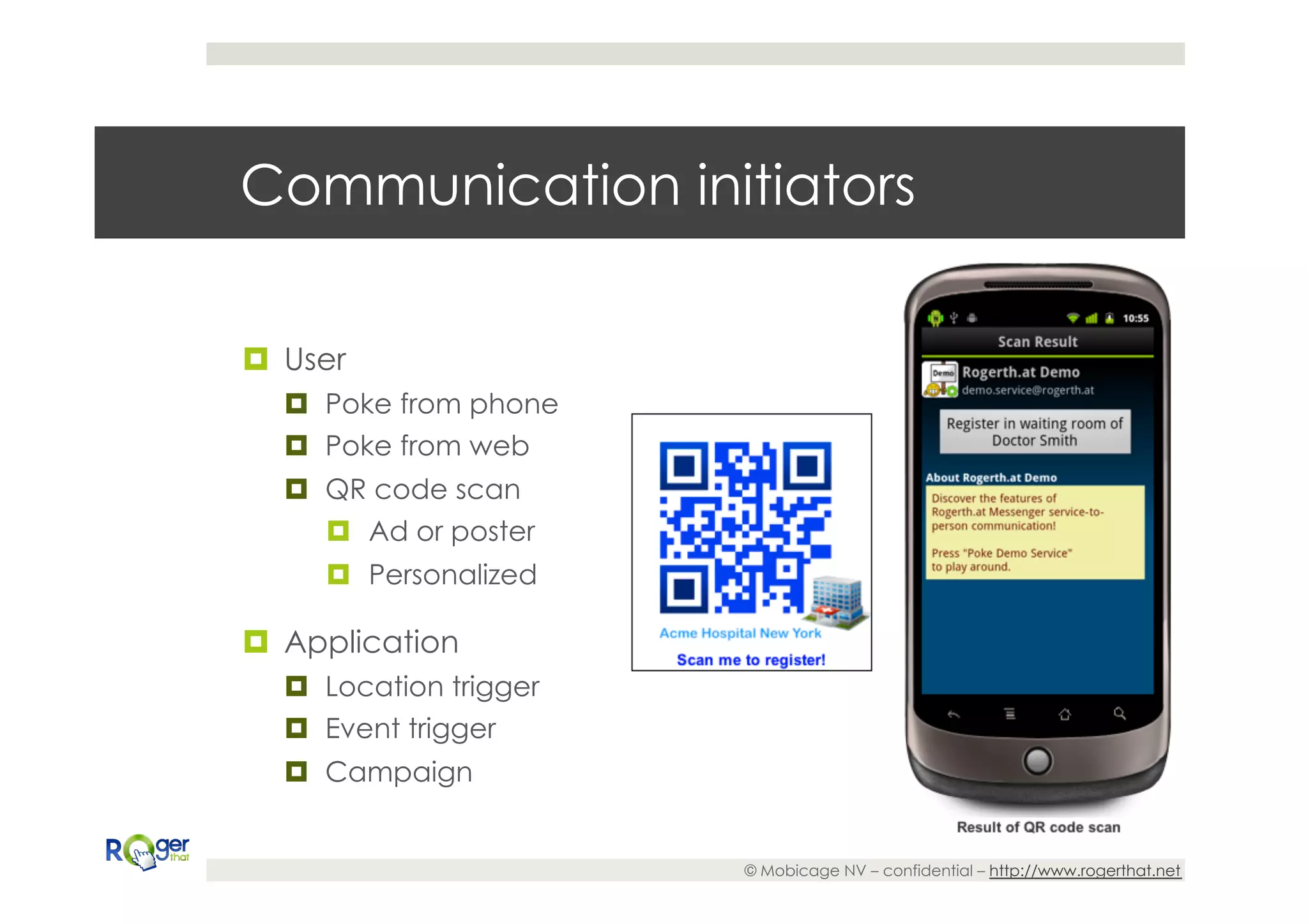 Communication initiators

¤  User
   ¤  Poke from phone
   ¤  Poke from web
   ¤  QR code scan
       ¤  Ad or poster
      ¤  Personalized

¤  Application
   ¤  Location trigger
   ¤  Event trigger
   ¤  Campaign


                          © Mobicage NV – confidential – http://www.rogerthat.net
 