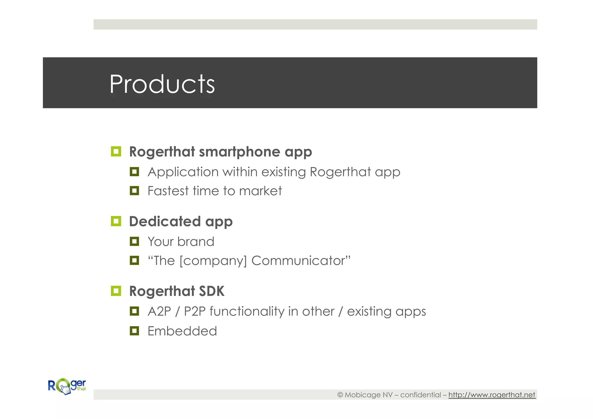 Products

¤  Rogerthat smartphone app
  ¤  Application within existing Rogerthat app
  ¤  Fastest time to market

¤  Dedicated app
  ¤  Your brand
  ¤  “The [company] Communicator”

¤  Rogerthat SDK
  ¤  A2P / P2P functionality in other / existing apps
  ¤  Embedded



                                      © Mobicage NV – confidential – http://www.rogerthat.net
 