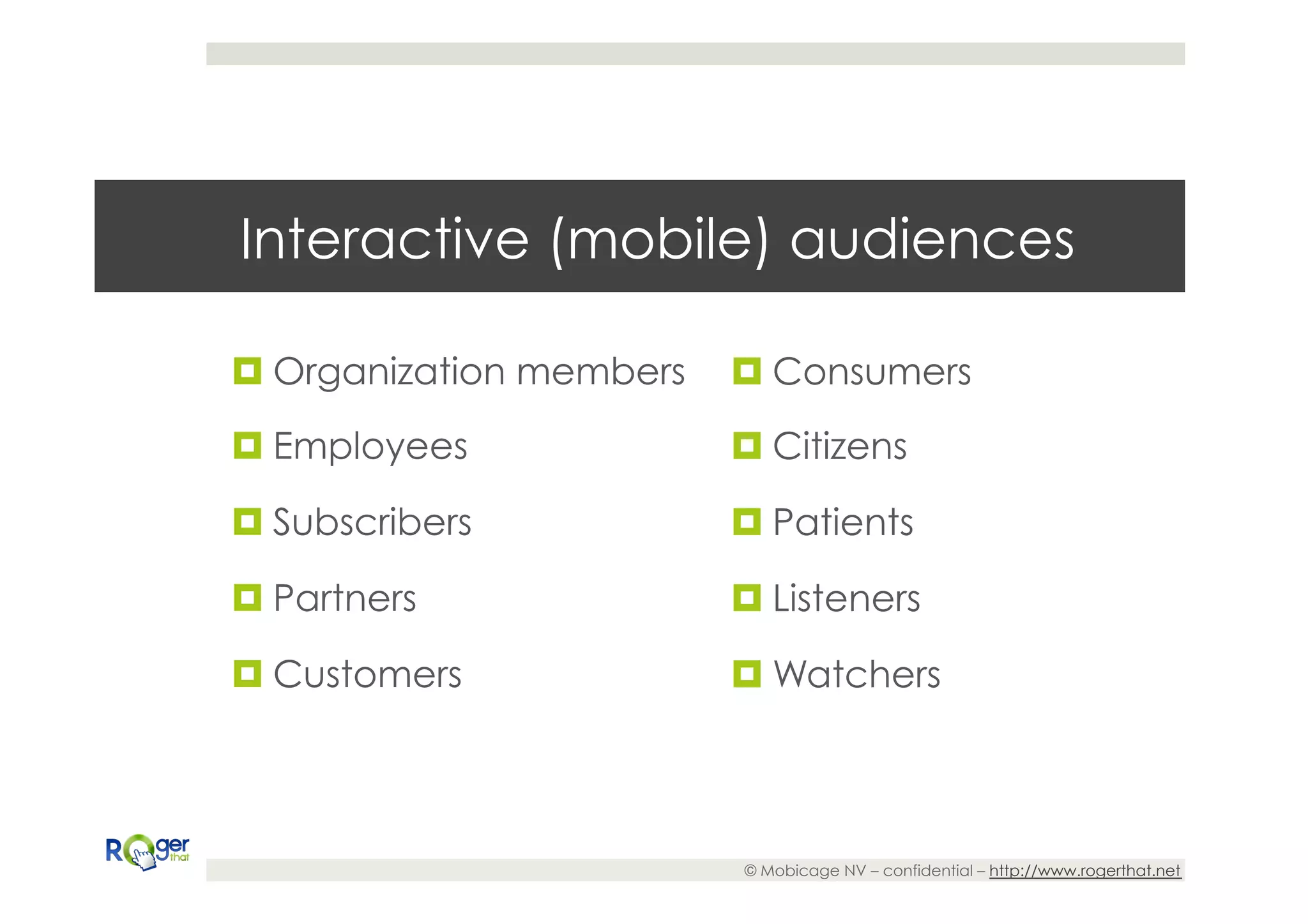 Interactive (mobile) audiences

¤ Organization members   ¤ Consumers
¤ Employees              ¤ Citizens

¤ Subscribers            ¤ Patients

¤ Partners               ¤ Listeners

¤ Customers              ¤ Watchers




                          © Mobicage NV – confidential – http://www.rogerthat.net
 