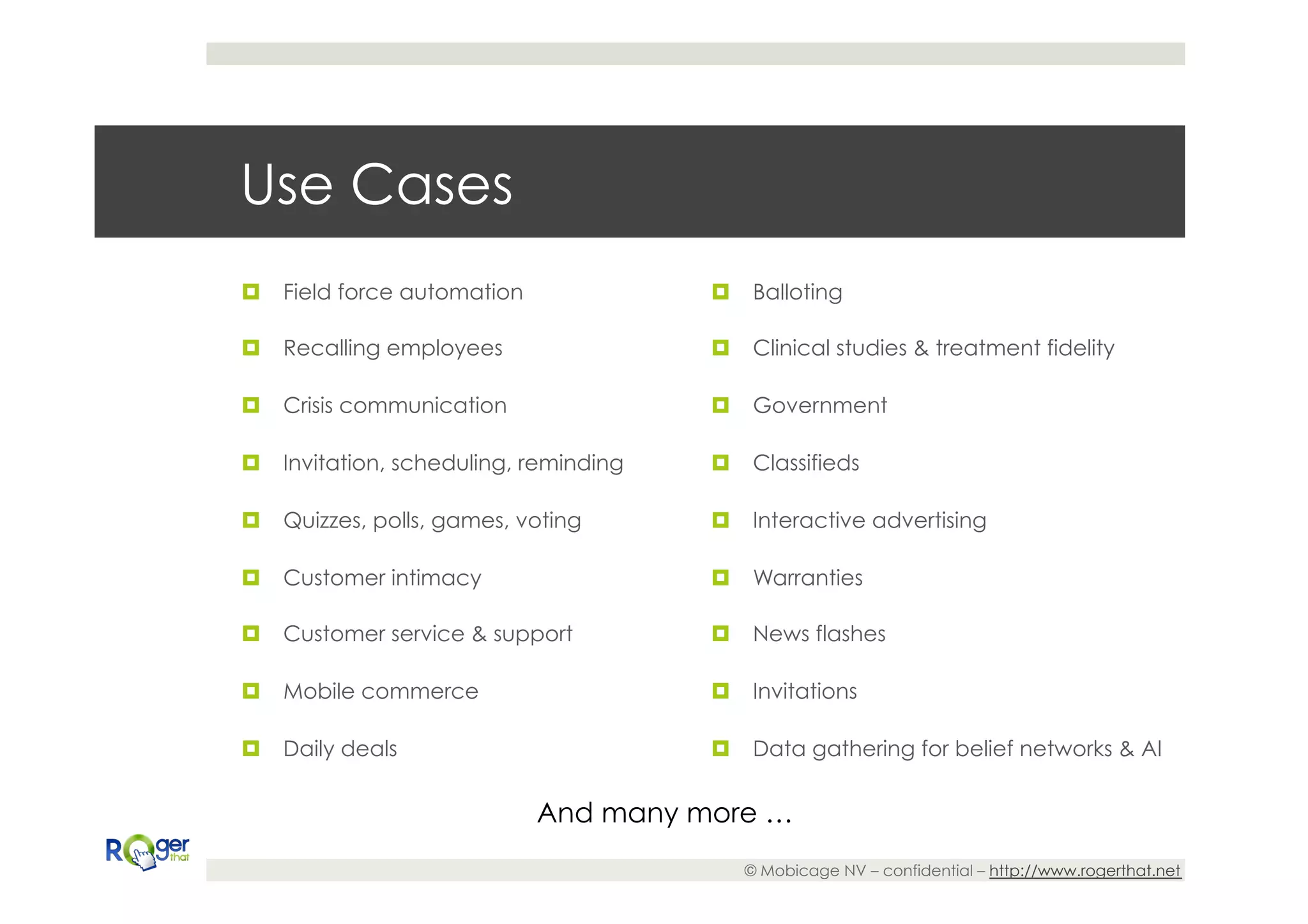 Use Cases
¤  Field force automation              ¤  Balloting

¤  Recalling employees                 ¤  Clinical studies & treatment fidelity

¤  Crisis communication                ¤  Government

¤  Invitation, scheduling, reminding   ¤  Classifieds

¤  Quizzes, polls, games, voting       ¤  Interactive advertising

¤  Customer intimacy                   ¤  Warranties

¤  Customer service & support          ¤  News flashes

¤  Mobile commerce                     ¤  Invitations

¤  Daily deals                         ¤  Data gathering for belief networks & AI


                             And many more …
                                           © Mobicage NV – confidential – http://www.rogerthat.net
 