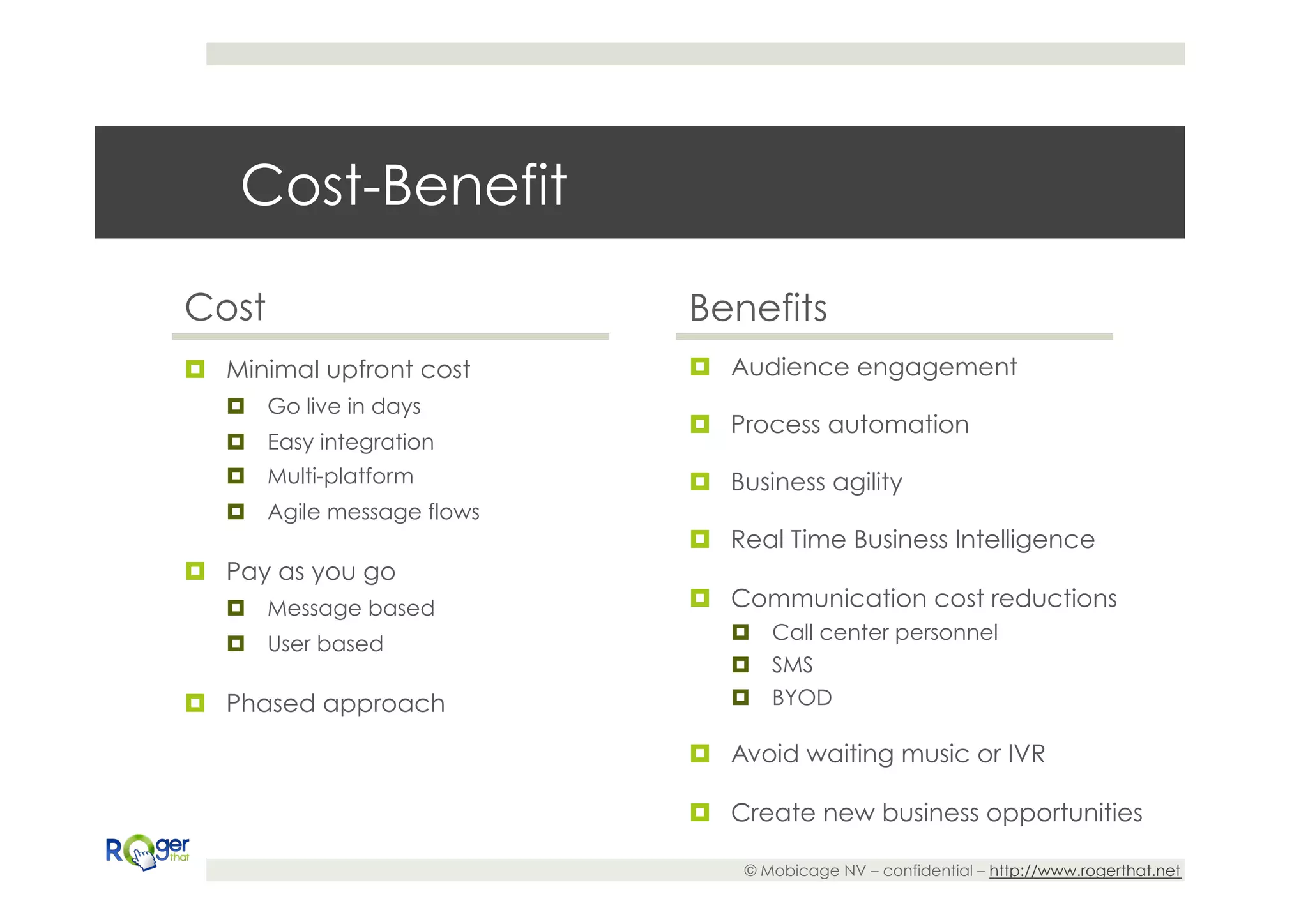 Cost-Benefit

Cost                         Benefits
¤  Minimal upfront cost     ¤  Audience engagement
   ¤  Go live in days
                             ¤  Process automation
   ¤  Easy integration
   ¤  Multi-platform        ¤  Business agility
   ¤  Agile message flows
                             ¤  Real Time Business Intelligence
¤  Pay as you go
   ¤  Message based         ¤  Communication cost reductions
                                ¤  Call center personnel
   ¤  User based
                                ¤  SMS
¤  Phased approach             ¤  BYOD

                             ¤  Avoid waiting music or IVR

                             ¤  Create new business opportunities

                                  © Mobicage NV – confidential – http://www.rogerthat.net
 