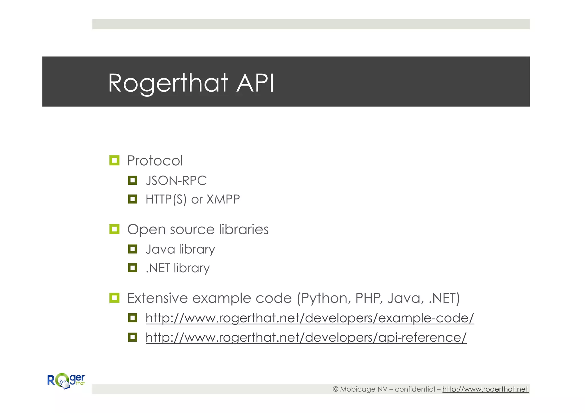 Rogerthat API

¤  Protocol
   ¤  JSON-RPC
   ¤  HTTP(S) or XMPP

¤  Open source libraries
   ¤  Java library
   ¤  .NET library

¤  Extensive example code (Python, PHP, Java, .NET)
   ¤  http://www.rogerthat.net/developers/example-code/
   ¤  http://www.rogerthat.net/developers/api-reference/


                                   © Mobicage NV – confidential – http://www.rogerthat.net
 