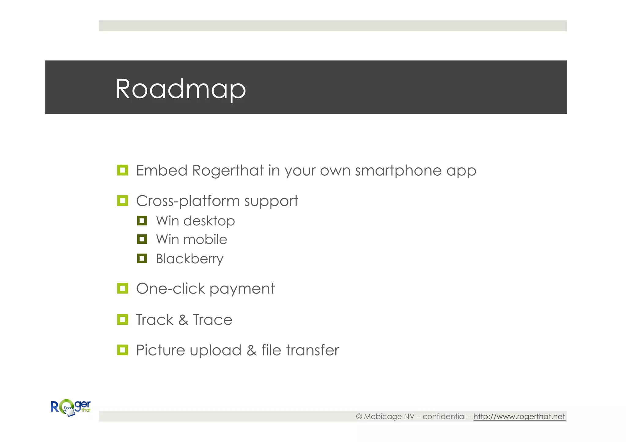 Roadmap

¤  Embed Rogerthat in your own smartphone app

¤  Cross-platform support
   ¤  Win desktop
   ¤  Win mobile
   ¤  Blackberry

¤  One-click payment

¤  Track & Trace

¤  Picture upload & file transfer



                                     © Mobicage NV – confidential – http://www.rogerthat.net
 