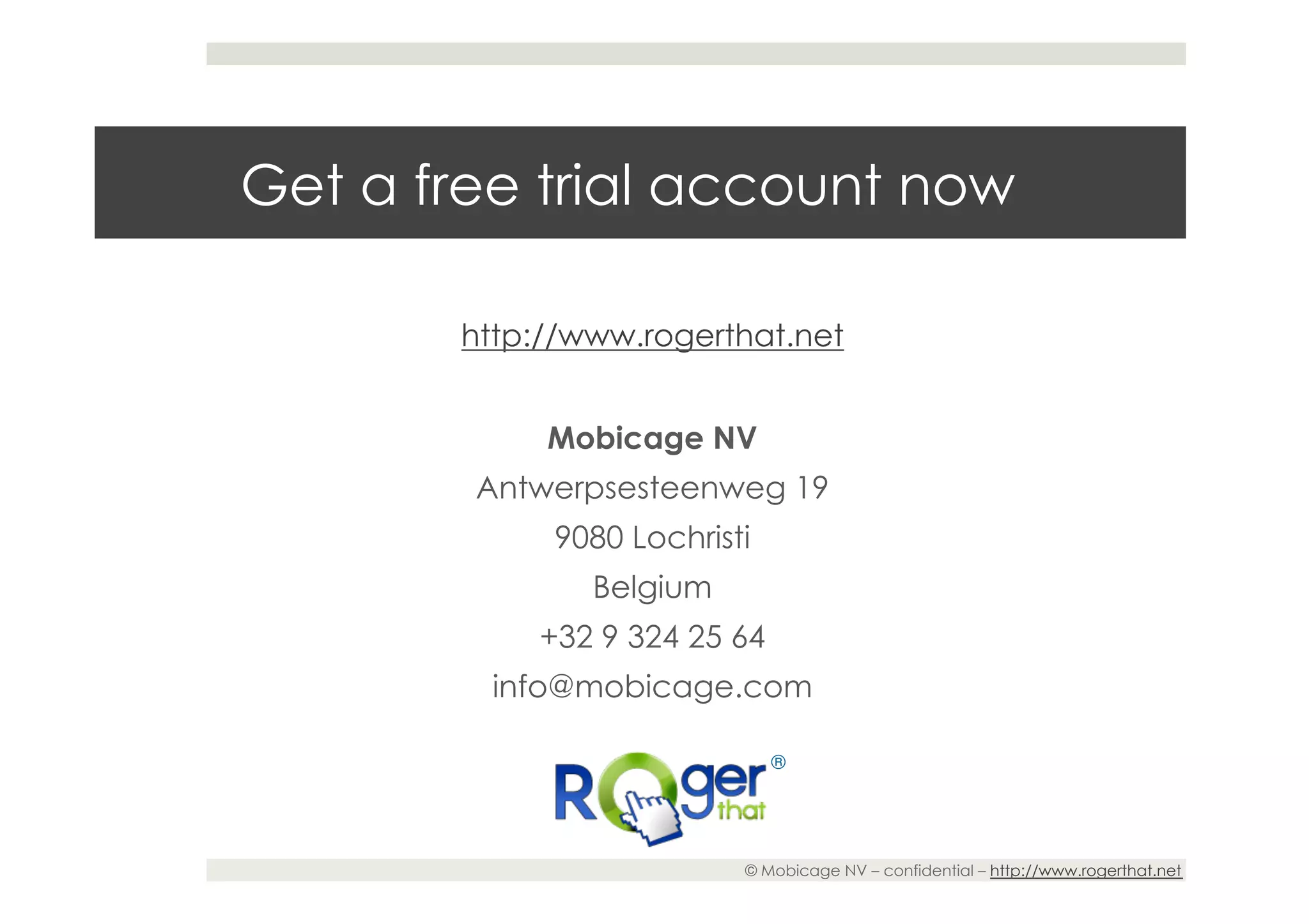 Get a free trial account now

       http://www.rogerthat.net


            Mobicage NV
        Antwerpsesteenweg 19
            9080 Lochristi
               Belgium
           +32 9 324 25 64
         info@mobicage.com

                             ®




                         © Mobicage NV – confidential – http://www.rogerthat.net
 