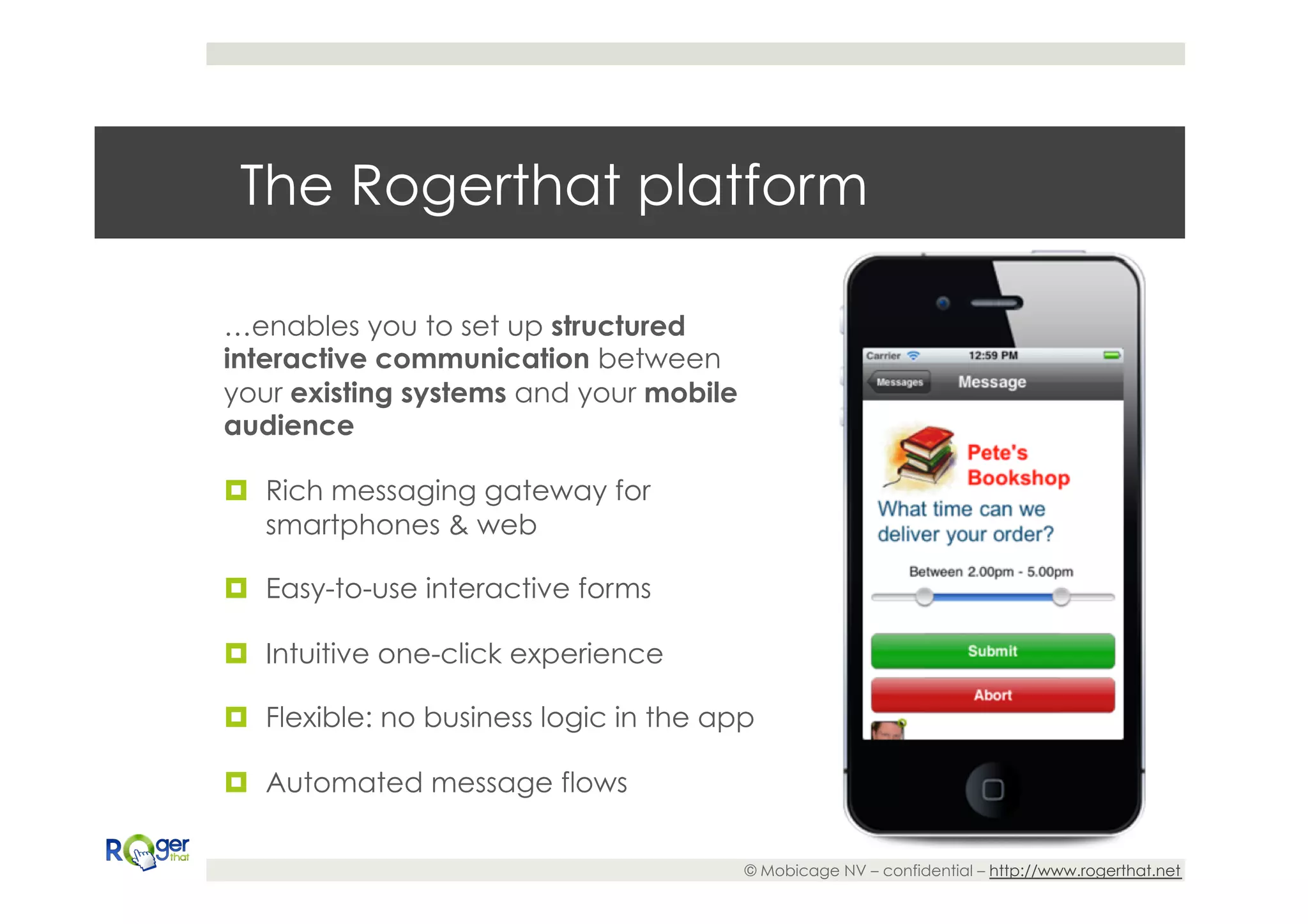 The Rogerthat platform

…enables you to set up structured
interactive communication between
your existing systems and your mobile
audience

¤  Rich messaging gateway for
    smartphones & web

¤  Easy-to-use interactive forms

¤  Intuitive one-click experience

¤  Flexible: no business logic in the app

¤  Automated message flows

                                         © Mobicage NV – confidential – http://www.rogerthat.net
 