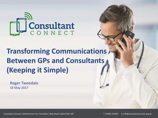 Transforming Communications
Between GPs and Consultants
(Keeping it Simple)
Roger Tweedale
18 May 2017
Consultant Connect, Oxford Centre For Innovation, New Road, Oxford OX1 1BY T: 01865 261467 E: info@consultantconnect.org.uk
 