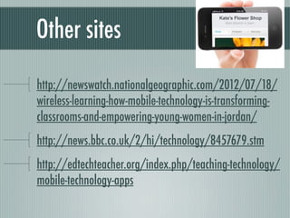 Other sites

http://newswatch.nationalgeographic.com/2012/07/18/
wireless-learning-how-mobile-technology-is-transforming-
classrooms-and-empowering-young-women-in-jordan/
http://news.bbc.co.uk/2/hi/technology/8457679.stm
http://edtechteacher.org/index.php/teaching-technology/
mobile-technology-apps
 