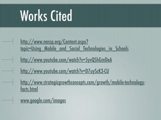 Works Cited
http://www.nassp.org/Content.aspx?
topic=Using_Mobile_and_Social_Technologies_in_Schools

http://www.youtube.com/watch?v=5yvQShGmDeA

http://www.youtube.com/watch?v=D7uyScK3-CU

http://www.strategicgrowthconcepts.com/growth/mobile-technology-
facts.html

www.google.com/images
 