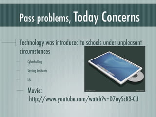 Pass problems, Today Concerns

Technology was introduced to schools under unpleasant
circumstances
   Cyberbulling

   Sexting Incidents

   Etc.


   Movie:
   http://www.youtube.com/watch?v=D7uyScK3-CU
 