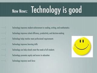 New News:                Technology is good
Technology improves student achievement in reading, writing, and mathematics

Technology improves school efﬁciency, productivity, and decision-making

Technology helps teacher meet professional requirements

Technology improves learning skills

Technology can help schools meet the needs of all students

Technology promotes equity and access in education

Technology improves work force
 