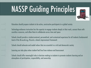 NASSP Guiding Principles
Education should prepare students to be active, constructive participants in a global society

Technology-enhances instruction has the capacity to engage students deeply in their work, connect them with
countless resources, and allow them to collaborate across time and space

Schools should provide a student-centered, personalized, and customized experience for all students fundamental
tenet of the Breaking Ranks schools improvement framework

Schools should advocate and model values that are essential in a civil and democratic society

Learning can take place when student feel free from violence and harassment

Schools should offer meaningful roles in decision making to students to promote students learning and an
atmosphere of participation, responsibility, and ownership
 