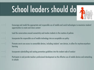 School leaders should do
Encourage and model the appropriate and responsible use of mobile and social technologies to maximize students’
opportunities to create and share content

Lead the conversation around connectivity and involve students in the creation of policies

Incorporate the responsible use of mobile technology into an acceptable use policy

Promote one-to one access to connectible devices, including students’ own devices, to allow for anytime-anywhere
learning

Incorporate cyberbulling and sexting prevention guidelines into the student code of conduct

Participate in and provide teachers professional development on the effective use of mobile devices and networking
in schools
 