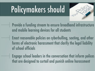 Policymakers should
Provide a funding stream to ensure broadband infrastructure
and mobile learning devices for all students
Enact reasonable policies on cyberbulling, sexting, and other
forms of electronic harassment that clarify the legal liability
of school ofﬁcials
Engage school leaders in the conversation that inform polices
that are designed to curtail and punish online harassment
 