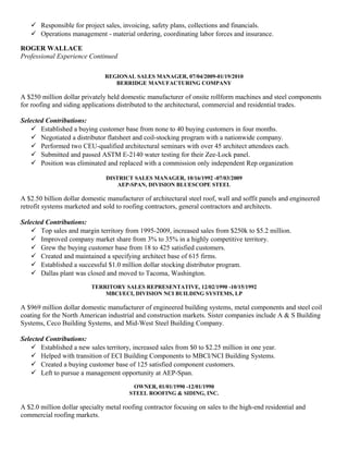  Responsible for project sales, invoicing, safety plans, collections and financials.
 Operations management - material ordering, coordinating labor forces and insurance.
ROGER WALLACE
Professional Experience Continued
REGIONAL SALES MANAGER, 07/04/2009-01/19/2010
BERRIDGE MANUFACTURING COMPANY
A $250 million dollar privately held domestic manufacturer of onsite rollform machines and steel components
for roofing and siding applications distributed to the architectural, commercial and residential trades.
Selected Contributions:
 Established a buying customer base from none to 40 buying customers in four months.
 Negotiated a distributor flatsheet and coil-stocking program with a nationwide company.
 Performed two CEU-qualified architectural seminars with over 45 architect attendees each.
 Submitted and passed ASTM E-2140 water testing for their Zee-Lock panel.
 Position was eliminated and replaced with a commission only independent Rep organization
DISTRICT SALES MANAGER, 10/16/1992 -07/03/2009
AEP-SPAN, DIVISION BLUESCOPE STEEL
A $2.50 billion dollar domestic manufacturer of architectural steel roof, wall and soffit panels and engineered
retrofit systems marketed and sold to roofing contractors, general contractors and architects.
Selected Contributions:
 Top sales and margin territory from 1995-2009, increased sales from $250k to $5.2 million.
 Improved company market share from 3% to 35% in a highly competitive territory.
 Grew the buying customer base from 18 to 425 satisfied customers.
 Created and maintained a specifying architect base of 615 firms.
 Established a successful $1.0 million dollar stocking distributor program.
 Dallas plant was closed and moved to Tacoma, Washington.
TERRITORY SALES REPRESENTATIVE, 12/02/1990 -10/15/1992
MBCI/ECI, DIVISION NCI BUILDING SYSTEMS, LP
A $969 million dollar domestic manufacturer of engineered building systems, metal components and steel coil
coating for the North American industrial and construction markets. Sister companies include A & S Building
Systems, Ceco Building Systems, and Mid-West Steel Building Company.
Selected Contributions:
 Established a new sales territory, increased sales from $0 to $2.25 million in one year.
 Helped with transition of ECI Building Components to MBCI/NCI Building Systems.
 Created a buying customer base of 125 satisfied component customers.
 Left to pursue a management opportunity at AEP-Span.
OWNER, 01/01/1990 -12/01/1990
STEEL ROOFING & SIDING, INC.
A $2.0 million dollar specialty metal roofing contractor focusing on sales to the high-end residential and
commercial roofing markets.
 