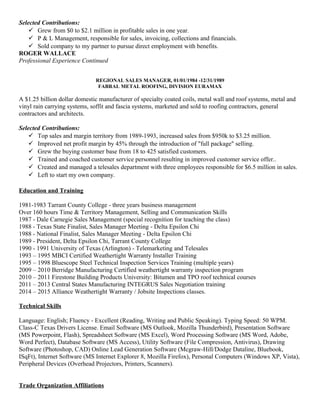 Selected Contributions:
 Grew from $0 to $2.1 million in profitable sales in one year.
 P & L Management, responsible for sales, invoicing, collections and financials.
 Sold company to my partner to pursue direct employment with benefits.
ROGER WALLACE
Professional Experience Continued
REGIONAL SALES MANAGER, 01/01/1984 -12/31/1989
FABRAL METAL ROOFING, DIVISION EURAMAX
A $1.25 billion dollar domestic manufacturer of specialty coated coils, metal wall and roof systems, metal and
vinyl rain carrying systems, soffit and fascia systems, marketed and sold to roofing contractors, general
contractors and architects.
Selected Contributions:
 Top sales and margin territory from 1989-1993, increased sales from $950k to $3.25 million.
 Improved net profit margin by 45% through the introduction of "full package" selling.
 Grew the buying customer base from 18 to 425 satisfied customers.
 Trained and coached customer service personnel resulting in improved customer service offer..
 Created and managed a telesales department with three employees responsible for $6.5 million in sales.
 Left to start my own company.
Education and Training
1981-1983 Tarrant County College - three years business management
Over 160 hours Time & Territory Management, Selling and Communication Skills
1987 - Dale Carnegie Sales Management (special recognition for teaching the class)
1988 - Texas State Finalist, Sales Manager Meeting - Delta Epsilon Chi
1988 - National Finalist, Sales Manager Meeting - Delta Epsilon Chi
1989 - President, Delta Epsilon Chi, Tarrant County College
1990 - 1991 University of Texas (Arlington) - Telemarketing and Telesales
1993 – 1995 MBCI Certified Weathertight Warranty Installer Training
1995 – 1998 Bluescope Steel Technical Inspection Services Training (multiple years)
2009 – 2010 Berridge Manufacturing Certified weathertight warranty inspection program
2010 – 2011 Firestone Building Products University: Bitumen and TPO roof technical courses
2011 – 2013 Central States Manufacturing INTEGRUS Sales Negotiation training
2014 – 2015 Alliance Weathertight Warranty / Jobsite Inspections classes.
Technical Skills
Language: English; Fluency - Excellent (Reading, Writing and Public Speaking). Typing Speed: 50 WPM.
Class-C Texas Drivers License. Email Software (MS Outlook, Mozilla Thunderbird), Presentation Software
(MS Powerpoint, Flash), Spreadsheet Software (MS Excel), Word Processing Software (MS Word, Adobe,
Word Perfect), Database Software (MS Access), Utility Software (File Compression, Antivirus), Drawing
Software (Photoshop, CAD) Online Lead Generation Software (Mcgraw-Hill/Dodge Dataline, Bluebook,
ISqFt), Internet Software (MS Internet Explorer 8, Mozilla Firefox), Personal Computers (Windows XP, Vista),
Peripheral Devices (Overhead Projectors, Printers, Scanners).
Trade Organization Affiliations
 