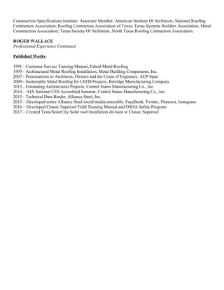 Construction Specifications Institute; Associate Member, American Institute Of Architects; National Roofing
Contractors Association; Roofing Contractors Association of Texas; Texas Systems Builders Association, Metal
Construction Association; Texas Society Of Architects, North Texas Roofing Contractors Association.
ROGER WALLACE
Professional Experience Continued
Published Works
1991 - Customer Service Training Manual, Fabral Metal Roofing
1993 - Architectural Metal Roofing Installation, Metal Building Components, Inc.
2007 - Presentations to Architects, Owners and the Corps of Engineers, AEP-Span
2009 - Sustainable Metal Roofing for LEED Projects, Berridge Manufacturing Company
2013 - Estimating Architectural Projects, Central States Manufacturing Co., Inc.
2014 – AIA National CES Accredited Seminar, Central States Manufacturing Co., Inc.
2015 - Technical Data Binder, Alliance Steel, Inc.
2015 – Developed entire Alliance Steel social media ensemble: FaceBook, Twitter, Pinterest, Instagram.
2016 – Developed Classic Superoof Field Training Manual and OSHA Safety Program
2017 – Created Tesla/SolarCity Solar roof installation division at Classic Superoof.
 