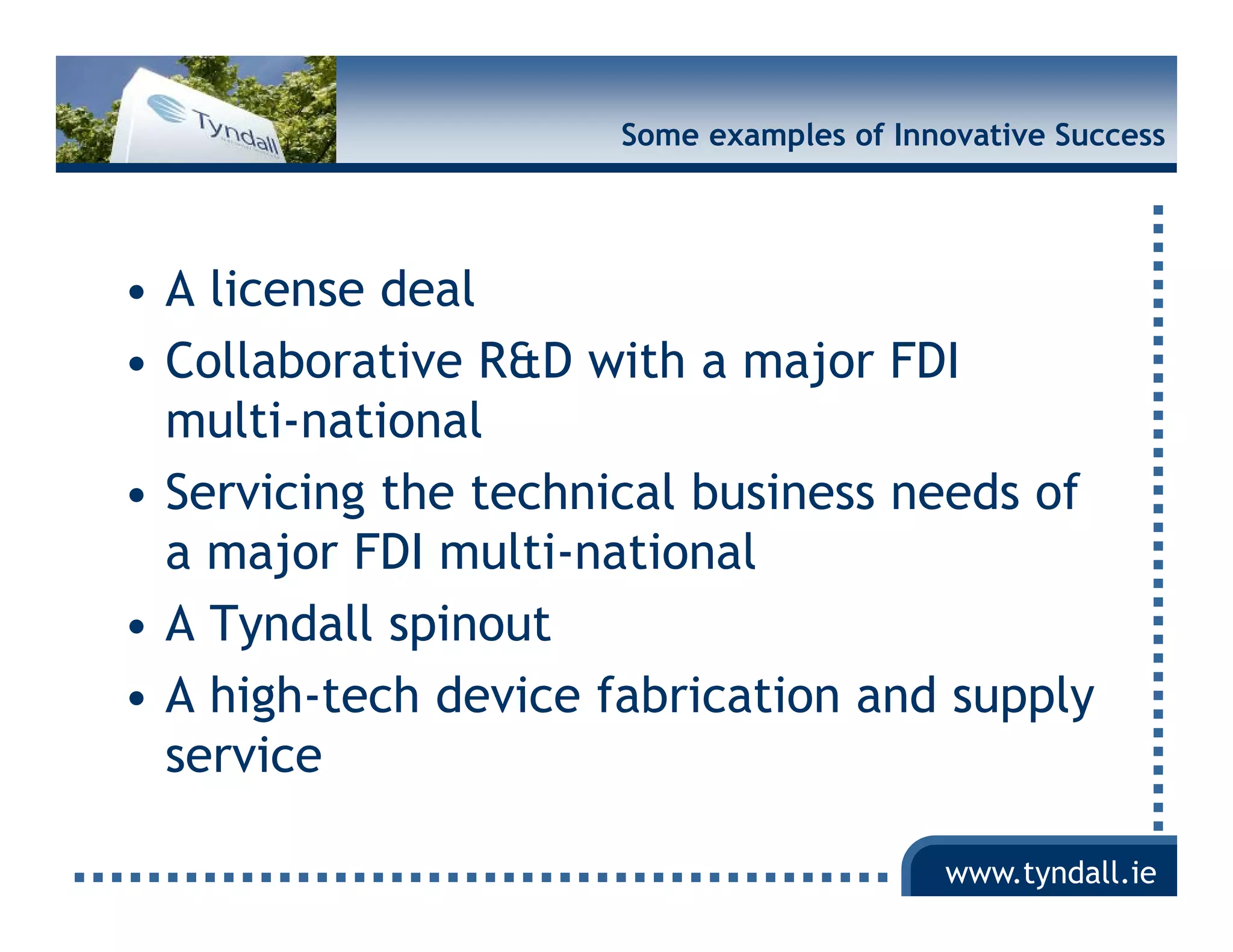 Some examples of Innovative Success




• A license deal
• Collaborative R&D with a major FDI
  multi-national
  multi national
• Servicing the technical business needs of
  a major FDI multi-national
       j          lti ti    l
• A Tyndall spinout
• A high-tech device fabrication and supply
  service

                                          www.tyndall.ie
 