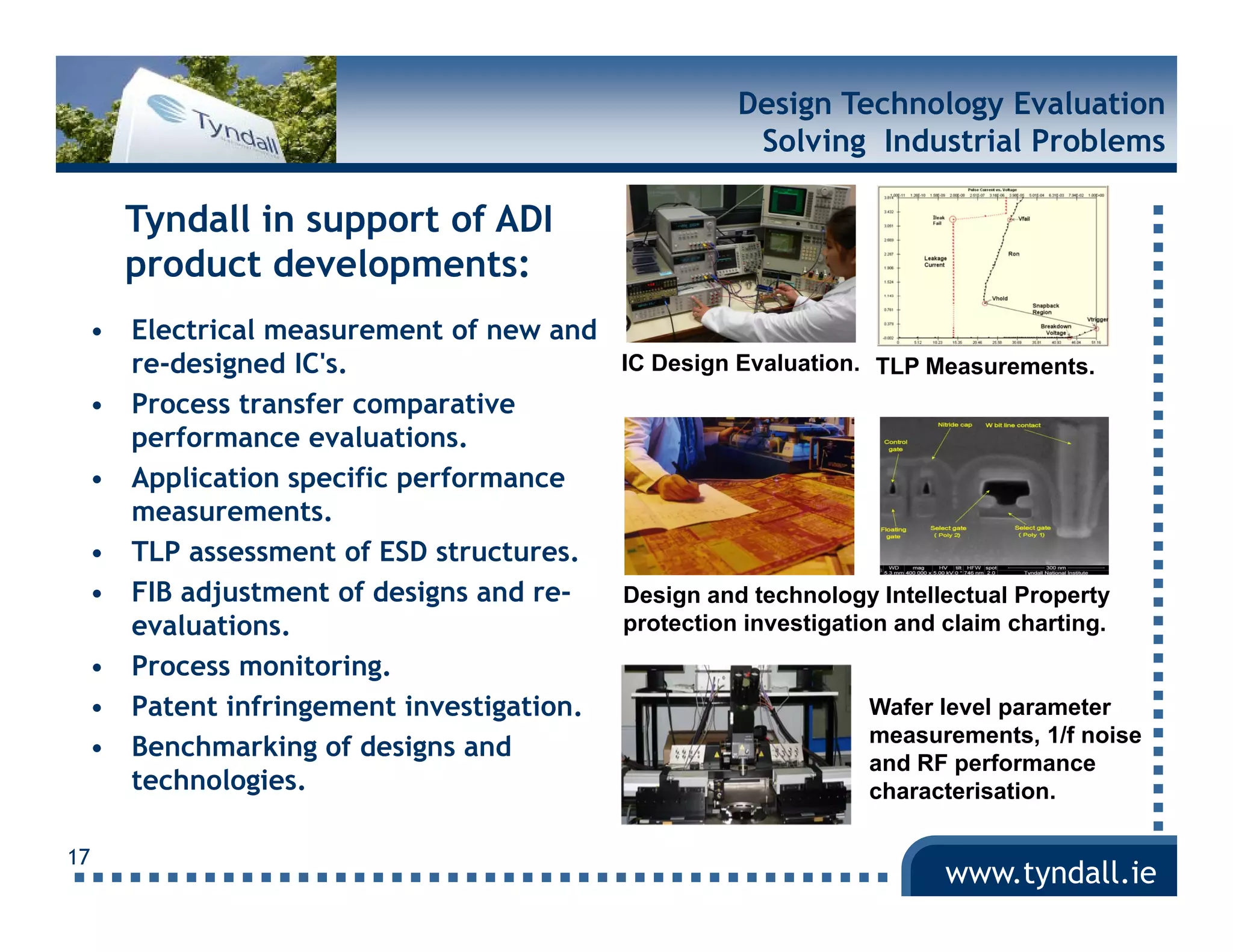 Design Technology Evaluation
                                                     Solving Industrial Problems

     Tyndall in support of ADI
     product developments:
 • Electrical measurement of new and
   re-designed IC's.                  IC Design Evaluation. TLP Measurements.
 • Process transfer comparative
                         p
   performance evaluations.
 • Application specific performance
   measurements.
 • TLP assessment of ESD structures.
 • FIB adjustment of designs and re-  Design and technology Intellectual Property
   evaluations.                       protection investigation and claim charting.
 • P
   Process monitoring.
                i i
 • Patent infringement investigation.                        Wafer level parameter
                                                             measurements, 1/f noise
 • Benchmarking of designs and
                                                             and RF performance
   technologies.
   technologies                                              characterisation.

17
                                                                    www.tyndall.ie
 
