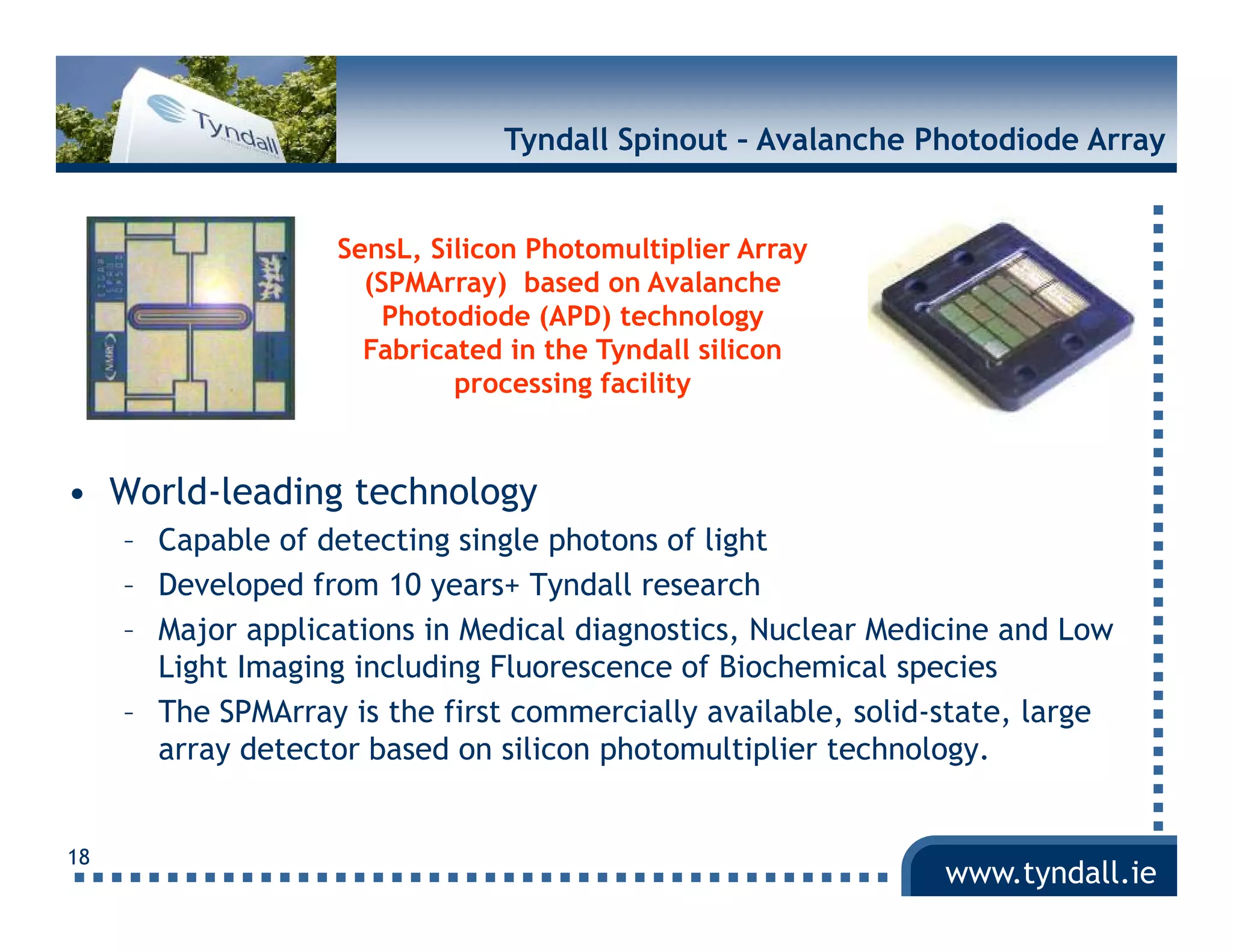 Tyndall Spinout – Avalanche Photodiode Array


                    SensL, Silicon Photomultiplier Array
                      (
                      (SPMArray) based on Avalanche
                                y)
                        Photodiode (APD) technology
                      Fabricated in the Tyndall silicon
                             processing facility


• World-leading technology
     – Capable of detecting single photons of light
     – Developed from 10 years+ Tyndall research
     – Major applications in Medical diagnostics, Nuclear Medicine and Low
       Light Imaging i l di Fl
       Li h I    i including Fluorescence of Bi h i l species
                                              f Biochemical      i
     – The SPMArray is the first commercially available, solid-state, large
       array detector based on silicon photomultiplier technology.


18
                                                               www.tyndall.ie
 