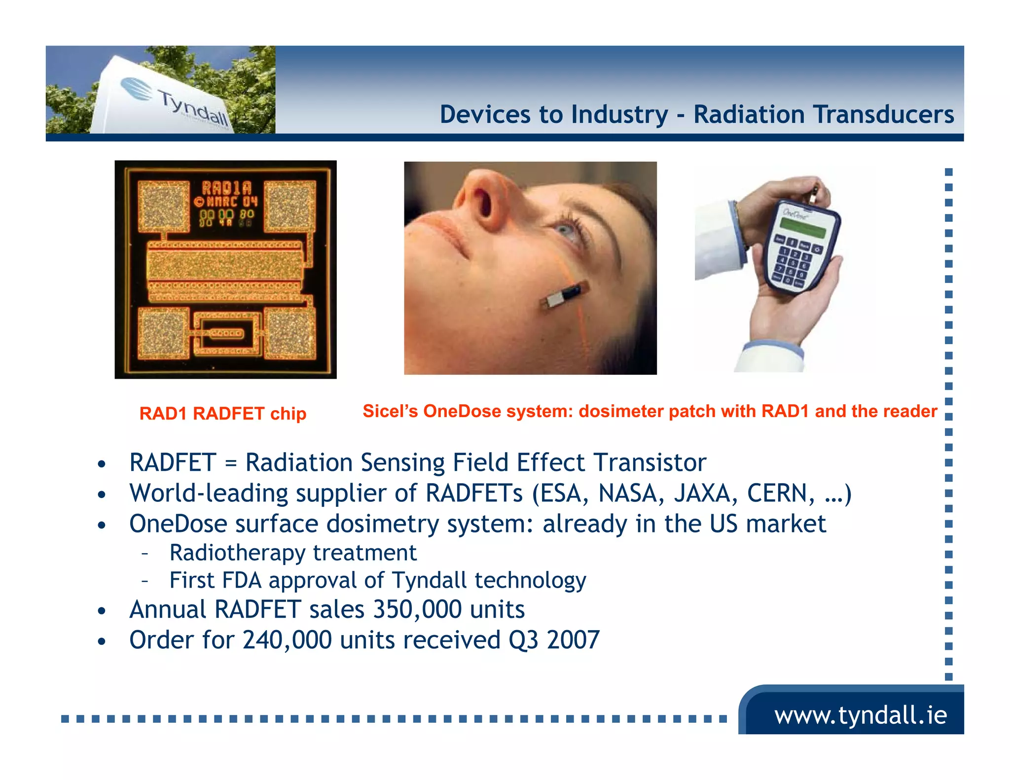 Devices to Industry - Radiation Transducers




   RAD1 RADFET chip    Sicel’s OneDose system: dosimeter patch with RAD1 and the reader


• RADFET = Radiation Sensing Field Effect Transistor
• World-leading supplier of RADFETs (ESA, NASA, JAXA, CERN, …)
• OneDose surface dosimetry system: already in the US market
                            y y             y
   – Radiotherapy treatment
   – First FDA approval of Tyndall technology
• Annual RADFET sales 350,000 units
• Order for 240,000 units received Q3 2007
            240 000

                                                                    www.tyndall.ie
 