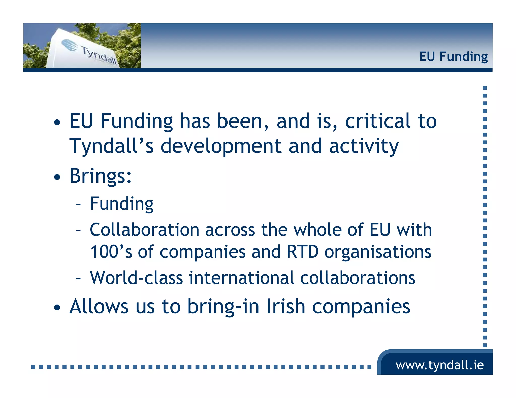 EU Funding




• EU Funding has been, and is critical to
                  been     is,
  Tyndall’s development and activity
• Brings:
  – Funding
  – C ll b ti across th whole of EU with
    Collaboration         the h l f        ith
    100’s of companies and RTD organisations
  – W ld l
    World-class international collaborations
                i t    ti    l ll b ti
• Allows us to bring-in Irish companies

                                         www.tyndall.ie
 
