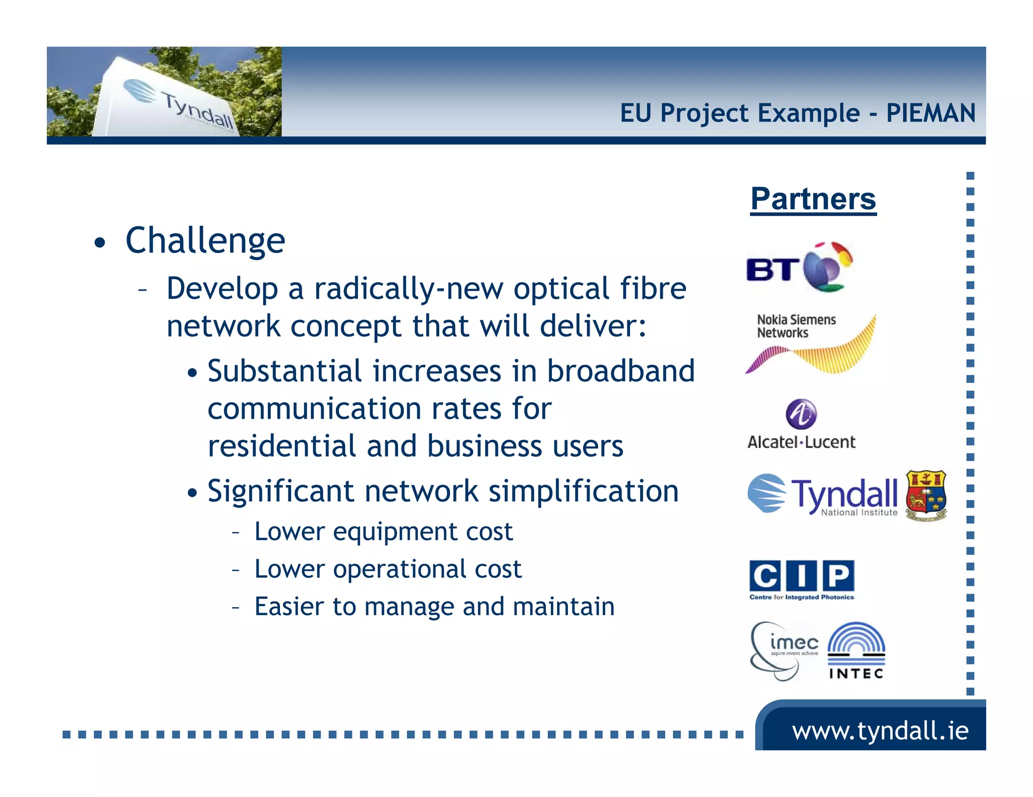 EU Project Example - PIEMAN


                                                   Partners
• Challenge
  – Develop a radically-new optical fibre
    network concept that will deliver:
     • Substantial increases in broadband
       communication rates for
       residential and business users
     • Significant network simplification
        – Lower equipment cost
        – Lower operational cost
        – Easier to manage and maintain



                                                       www.tyndall.ie
 