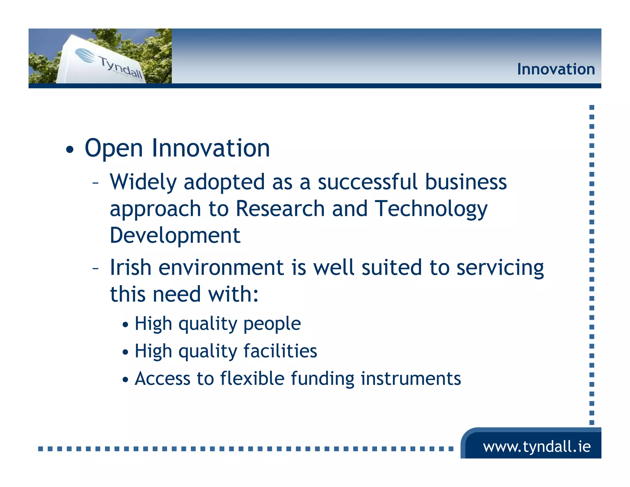 Innovation




• Open Innovation
  – Widely adopted as a successful business
    approach to Research and Technology
    Development
  – Irish environment is well suited to servicing
    this need with:
    • High quality people
    • High quality facilities
    • Access to flexible funding instruments


                                               www.tyndall.ie
 