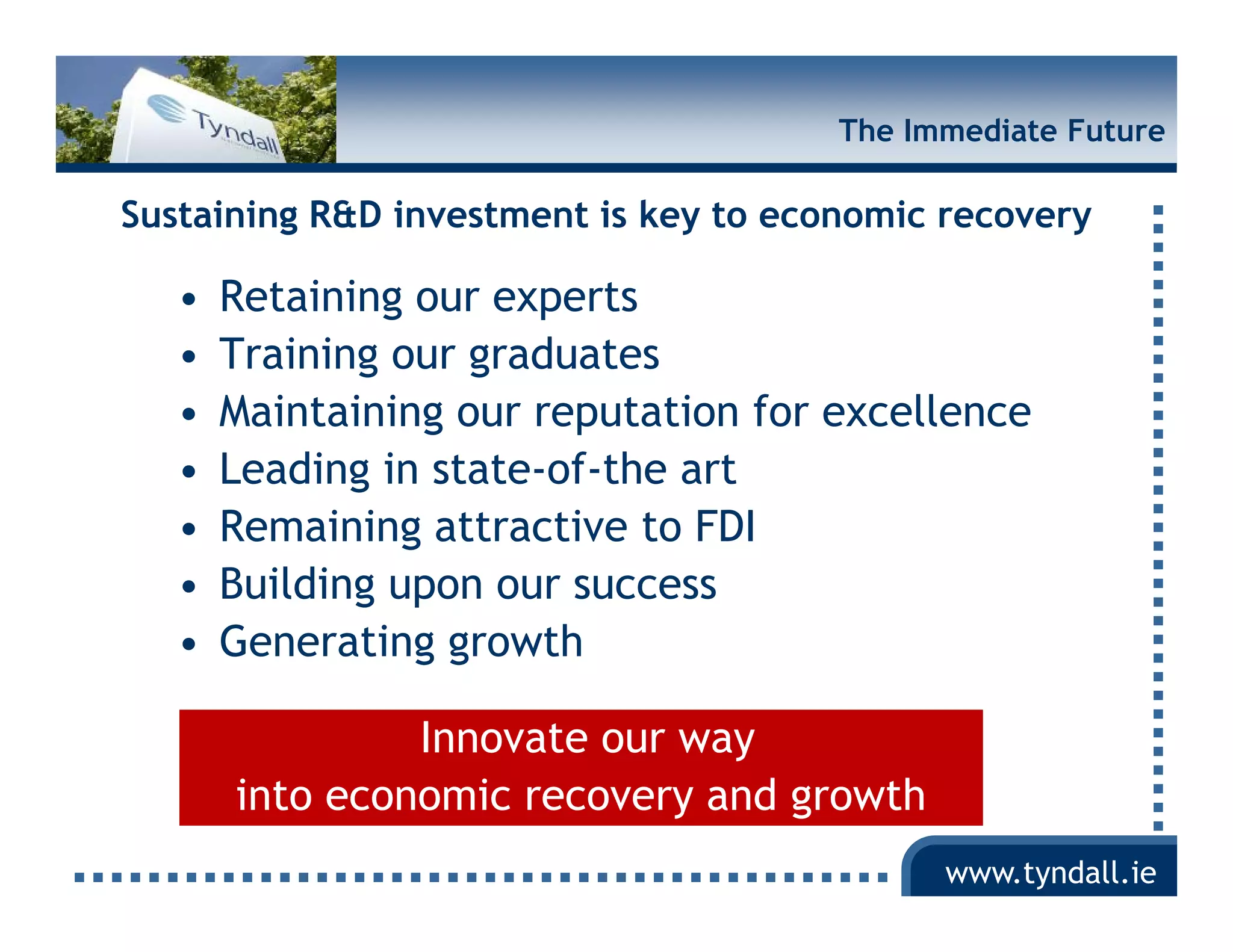The Immediate Future

Sustaining R&D investment is key to economic recovery

   •   Retaining our experts
   •   Training our graduates
   •   Maintaining our reputation for excellence
   •   Leading in state-of-the art
   •   Remaining attractive to FDI
   •   Building upon our success
   •   Generating growth

                Innovate our way
       into economic recovery and growth
                                             www.tyndall.ie
 