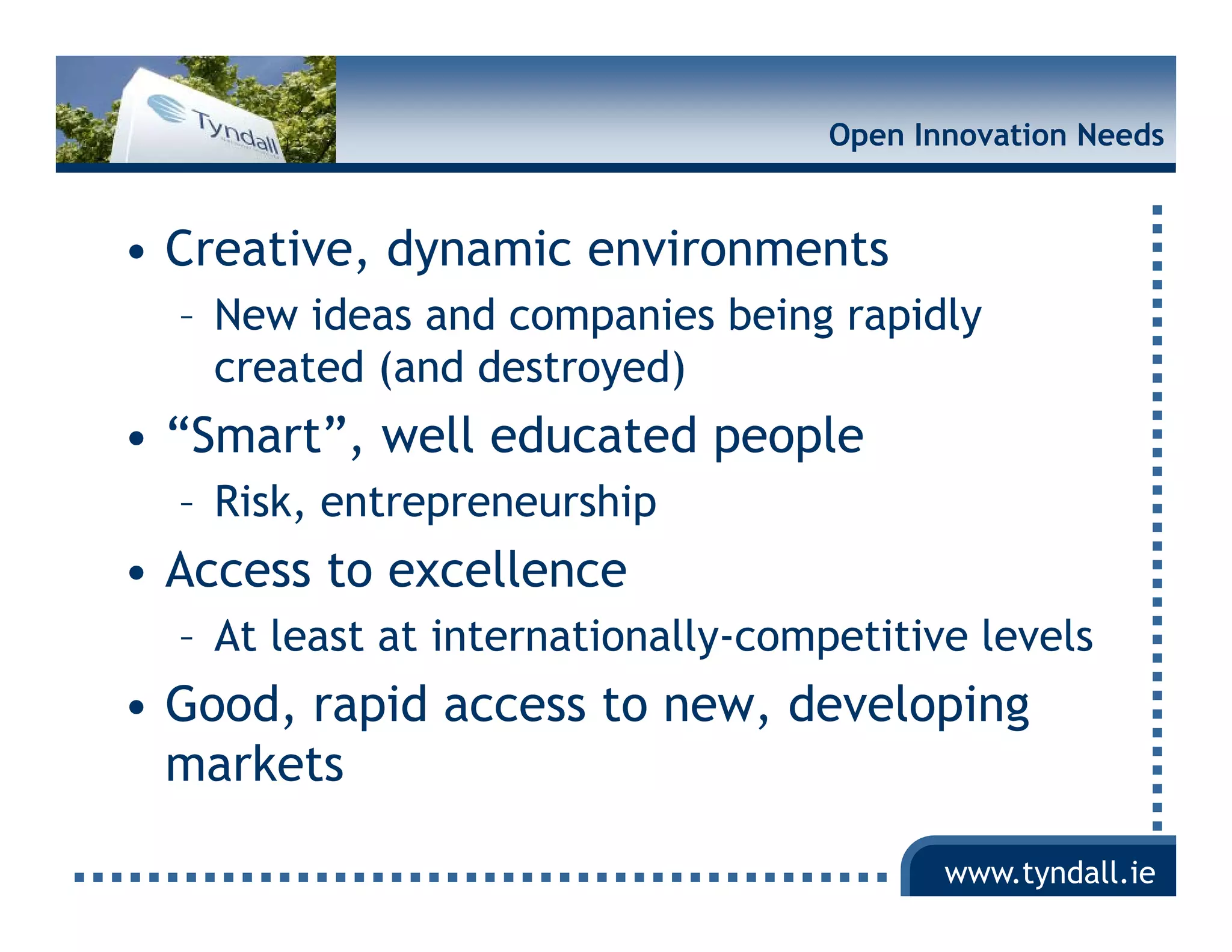 Open Innovation Needs


• Creative, dynamic environments
  – New ideas and companies being rapidly
    created (and destroyed)
•“
 “Smart”, well educated people
       ”    ll d      d     l
  – Risk, entrepreneurship
• Access to excellence
  – At least at internationally-competitive levels
                              y    p
• Good, rapid access to new, developing
  markets

                                           www.tyndall.ie
 