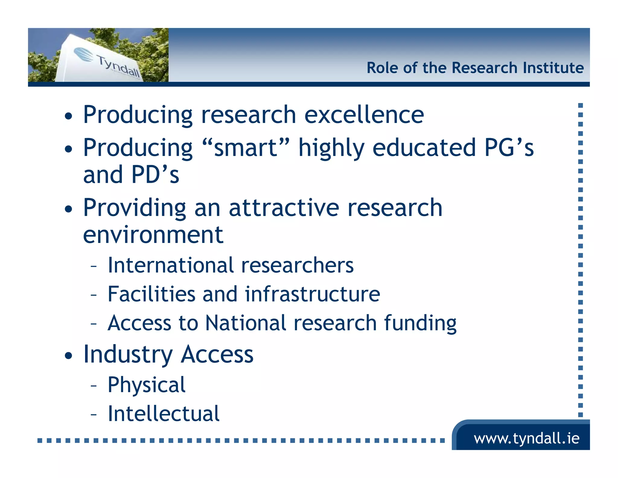 Role of the Research Institute


• Producing research excellence
• Producing “smart” highly educated PG s
             smart                  PG’s
  and PD’s
• Providing an attractive research
  environment
  – International researchers
  – Facilities and infrastructure
  – Access to National research funding
• Industry Access
  – Physical
  – Intellectual
                                           www.tyndall.ie
 