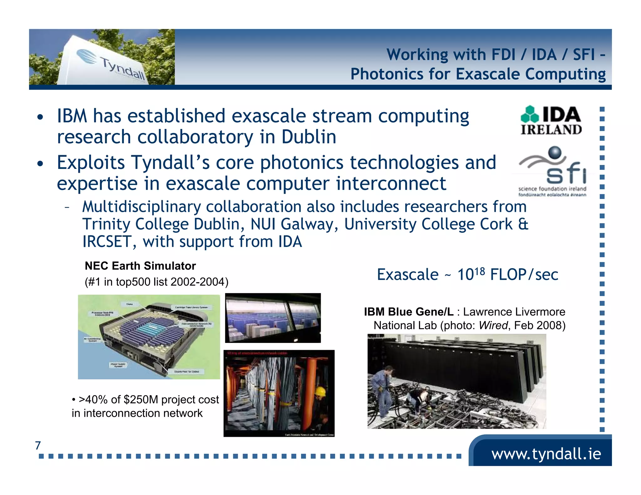 Working with FDI / IDA / SFI –
                                           Photonics for Exascale Computing

• IBM has established exascale stream computing
  research collaboratory in Dublin
• Exploits Tyndall’s core photonics technologies and
  expertise in exascale computer interconnect
    – Multidisciplinary collaboration also includes researchers from
      Trinity College Dublin, NUI Galway, University College Cork &
      IRCSET, with support from IDA
       NEC Earth Simulator
       (#1 i t 500 li t 2002 2004)
           in top500 list 2002-2004)
                                               Exascale ~ 1018 FLOP/sec

                                             IBM Blue Gene/L : Lawrence Livermore
                                               National Lab (photo: Wired, Feb 2008)




     • >40% o $ 50 p oject cost
          0% of $250M project
     in interconnection network

7
                                                                     www.tyndall.ie
 