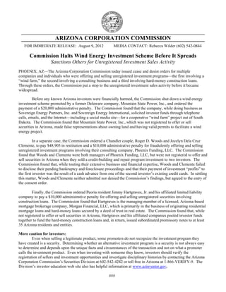 ARIZONA CORPORATION COMMISSION
FOR IMMEDIATE RELEASE: August 9, 2012 MEDIA CONTACT: Rebecca Wilder (602) 542-0844
Commission Halts Wind Energy Investment Scheme Before It Spreads
Sanctions Others for Unregistered Investment Sales Activity
PHOENIX, AZ—The Arizona Corporation Commission today issued cease and desist orders for multiple
companies and individuals who were offering and selling unregistered investment programs—the first involving a
“wind farm,” the second involving a consulting business and a third involving hard-money construction loans.
Through these orders, the Commission put a stop to the unregistered investment sales activity before it became
widespread.
Before any known Arizona investors were financially harmed, the Commission shut down a wind energy
investment scheme promoted by a former Delaware company, Mountain State Power, Inc., and ordered the
payment of a $20,000 administrative penalty. The Commission found that the company, while doing business as
Sovereign Energy Partners, Inc. and Sovereign Energy International, solicited investor funds through telephone
calls, emails, and the Internet—including a social media site—for a cooperative “wind farm” project out of South
Dakota. The Commission found that Mountain State Power, Inc., which was not registered to offer or sell
securities in Arizona, made false representations about owning land and having valid permits to facilitate a wind
energy project.
In a separate case, the Commission ordered a Chandler couple, Roger D. Woods and Jocelyn Dela Cruz
Clemente, to pay $48,905 in restitution and a $10,000 administrative penalty for fraudulently offering and selling
unregistered investment programs involving their consulting company, Phoenix Funding, LLC. The Commission
found that Woods and Clemente were both managers of Phoenix Funding, LLC, but were not registered to offer and
sell securities in Arizona when they sold a credit-building and repair program investment to two investors. The
Commission found that, while touting their extensive business and financial expertise, Woods and Clemente failed
to disclose their pending bankruptcy and foreclosure proceedings and that their payment of investment “profits” to
the first investor was the result of a cash advance from one of the second investor’s existing credit cards. In settling
this matter, Woods and Clemente neither admitted nor denied the Commission’s findings, but agreed to the entry of
the consent order.
Finally, the Commission ordered Peoria resident Jimmy Hartgraves, Jr. and his affiliated limited liability
company to pay a $10,000 administrative penalty for offering and selling unregistered securities involving
construction loans. The Commission found that Hartgraves is the managing member of a licensed, Arizona-based
mortgage brokerage company, Morgan Financial, LLC, which is primarily in the business of originating residential
mortgage loans and hard-money loans secured by a deed of trust in real estate. The Commission found that, while
not registered to offer or sell securities in Arizona, Hartgraves and his affiliated companies pooled investor funds
together to fund the hard-money construction loans and, in return, issued subordinated promissory notes to at least
35 Arizona residents and entities.
More caution for investors:
Even when selling a legitimate product, some promoters do not recognize the investment program they
have created is a security. Determining whether an alternative investment program is a security is not always easy
to determine and depends upon the unique facts and circumstances of the transaction and not on what a promoter
calls the investment product. Even when investing with someone they know, investors should verify the
registration of sellers and investment opportunities and investigate disciplinary histories by contacting the Arizona
Corporation Commission’s Securities Division at 602-542-4242 or toll free in Arizona at 1-866-VERIFY-9. The
Division’s investor education web site also has helpful information at www.azinvestor.gov.
###
 