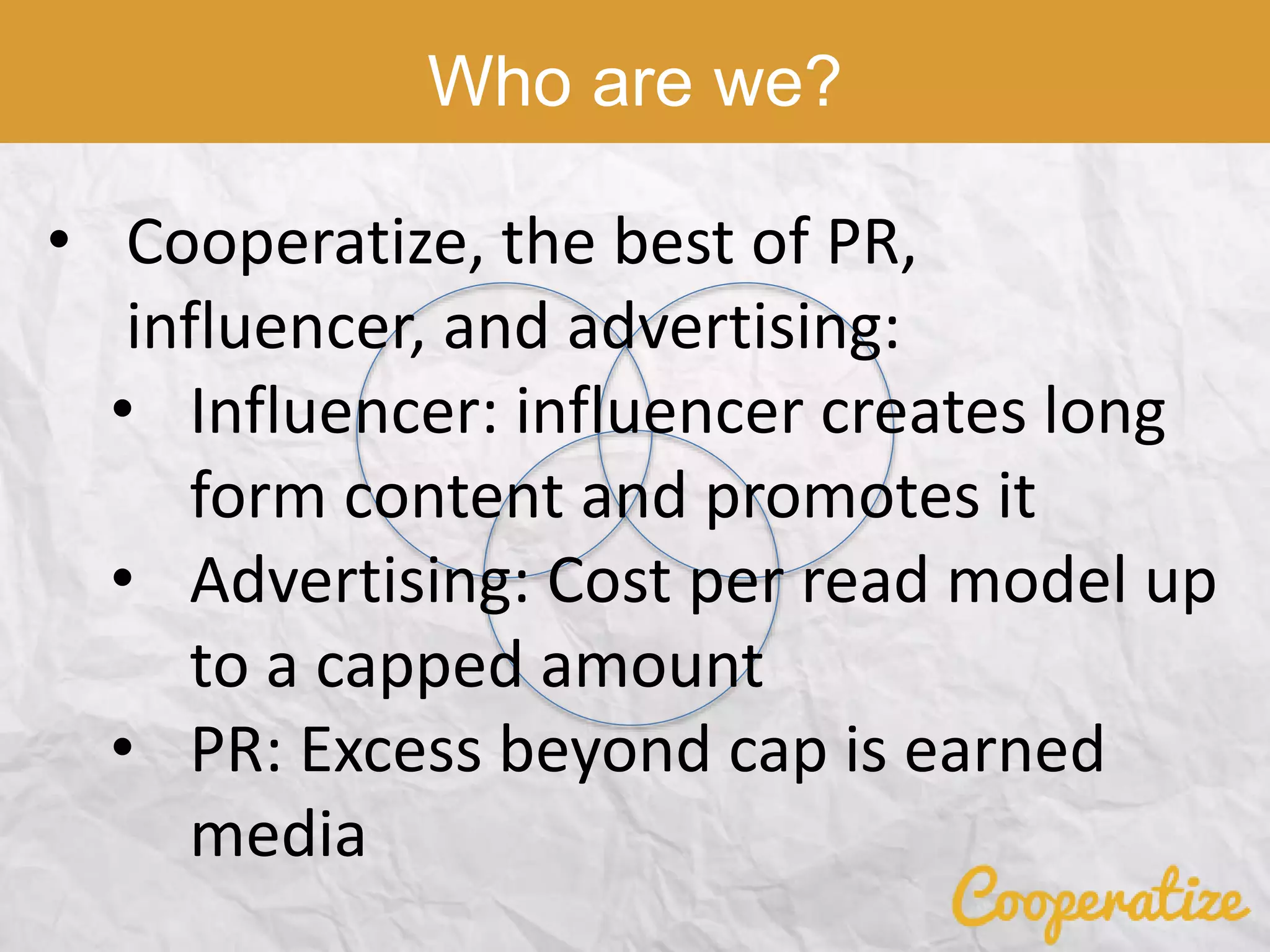 Who are we?
• Cooperatize, the best of PR,
influencer, and advertising:
• Influencer: influencer creates long
form content and promotes it
• Advertising: Cost per read model up
to a capped amount
• PR: Excess beyond cap is earned
media
 