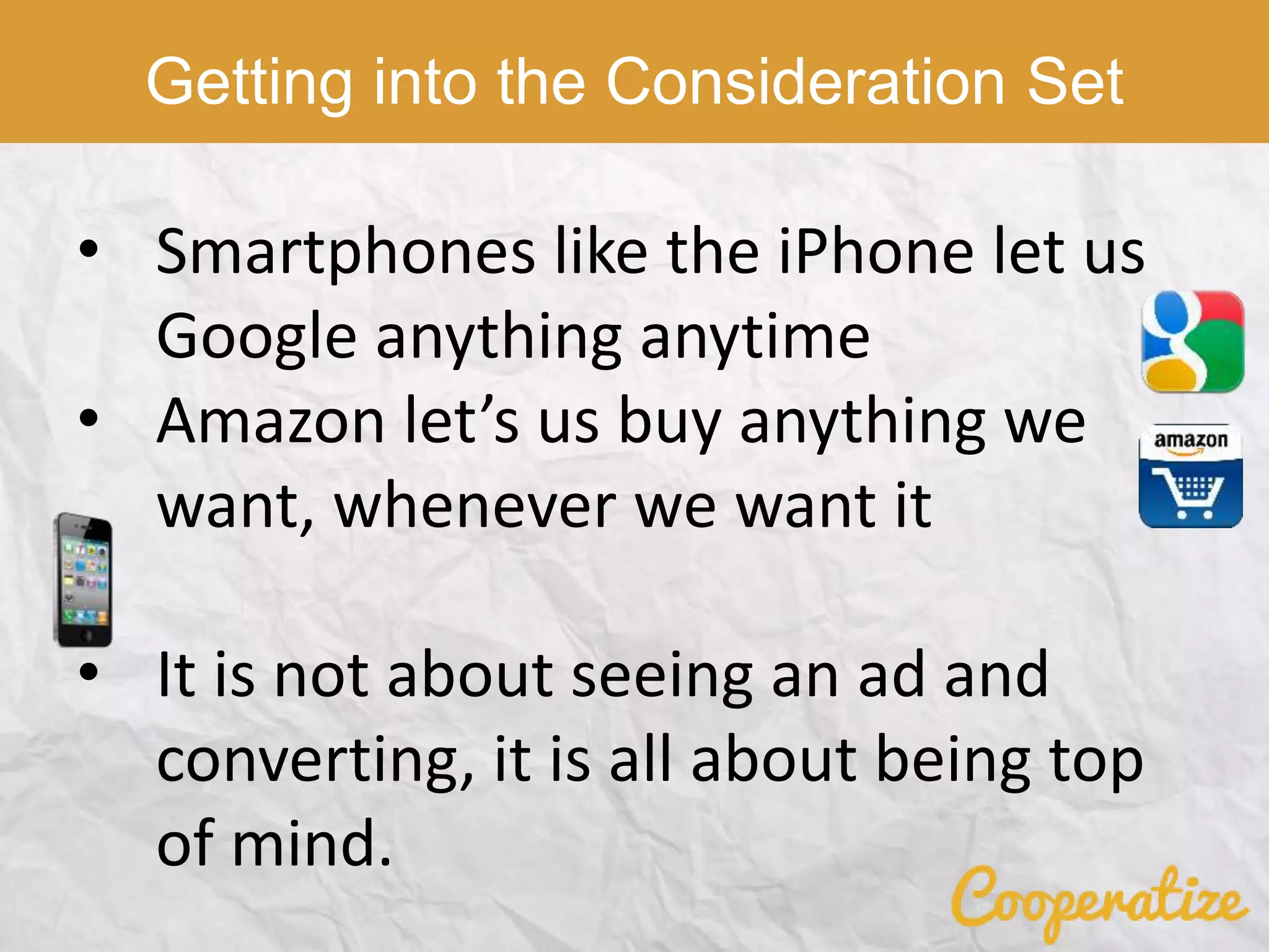• Smartphones like the iPhone let us
Google anything anytime
• Amazon let’s us buy anything we
want, whenever we want it
• It is not about seeing an ad and
converting, it is all about being top
of mind.
Getting into the Consideration Set
 