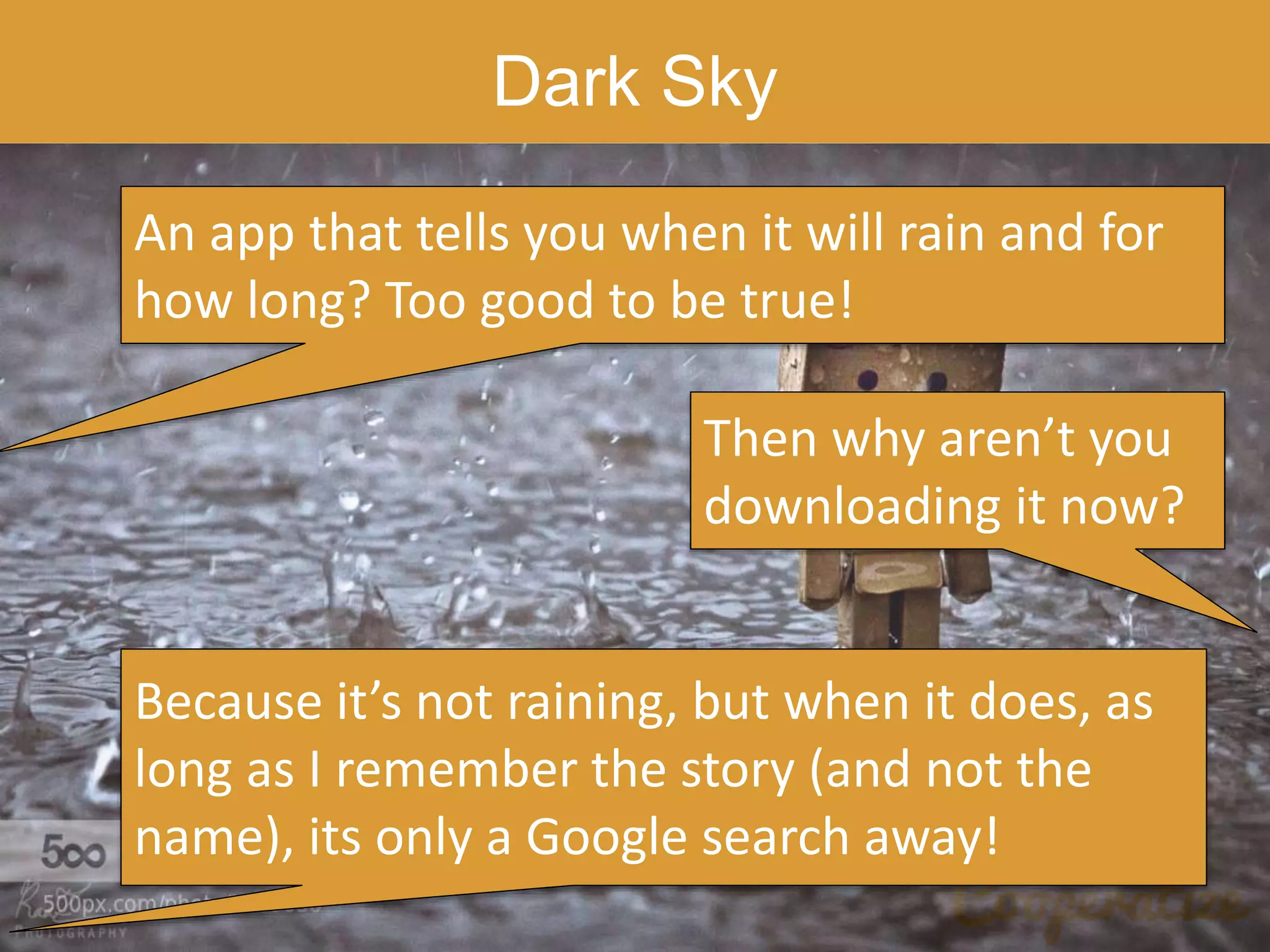 Dark Sky
An app that tells you when it will rain and for
how long? Too good to be true!
Then why aren’t you
downloading it now?
Because it’s not raining, but when it does, as
long as I remember the story (and not the
name), its only a Google search away!
 