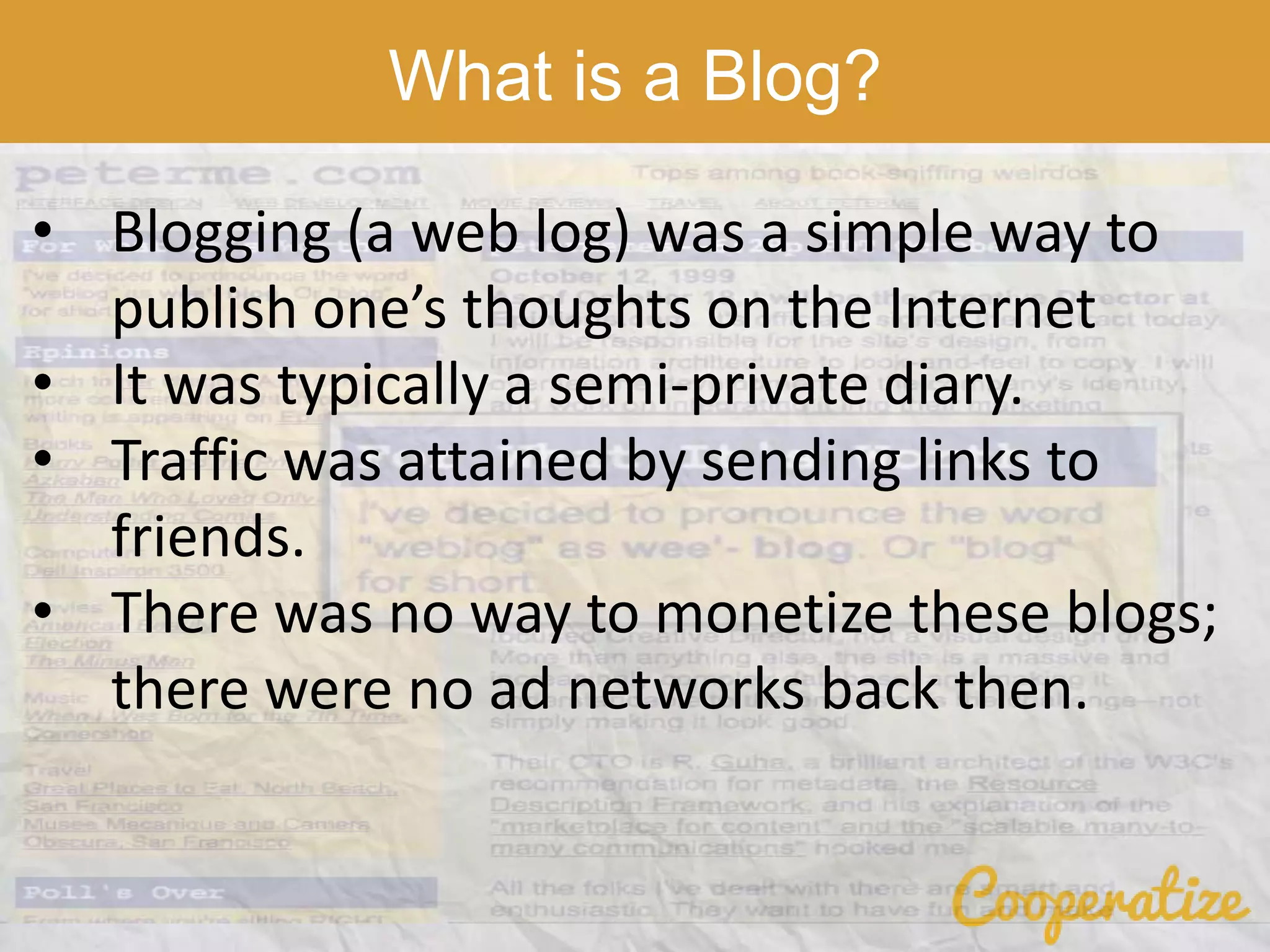 What is a Blog?
• Blogging (a web log) was a simple way to
publish one’s thoughts on the Internet
• It was typically a semi-private diary.
• Traffic was attained by sending links to
friends.
• There was no way to monetize these blogs;
there were no ad networks back then.
 