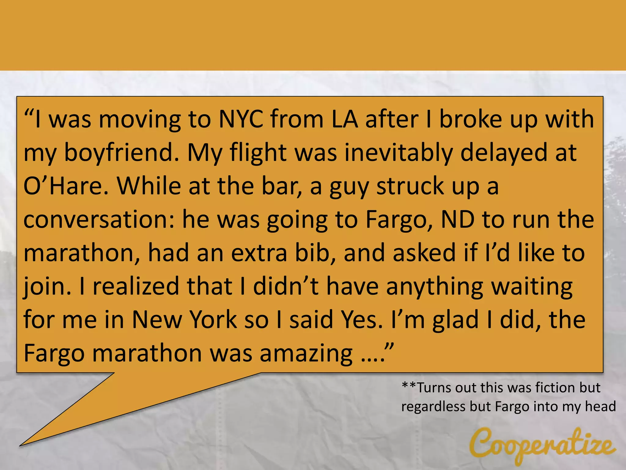 “I was moving to NYC from LA after I broke up with
my boyfriend. My flight was inevitably delayed at
O’Hare. While at the bar, a guy struck up a
conversation: he was going to Fargo, ND to run the
marathon, had an extra bib, and asked if I’d like to
join. I realized that I didn’t have anything waiting
for me in New York so I said Yes. I’m glad I did, the
Fargo marathon was amazing ….”
**Turns out this was fiction but
regardless but Fargo into my head
 