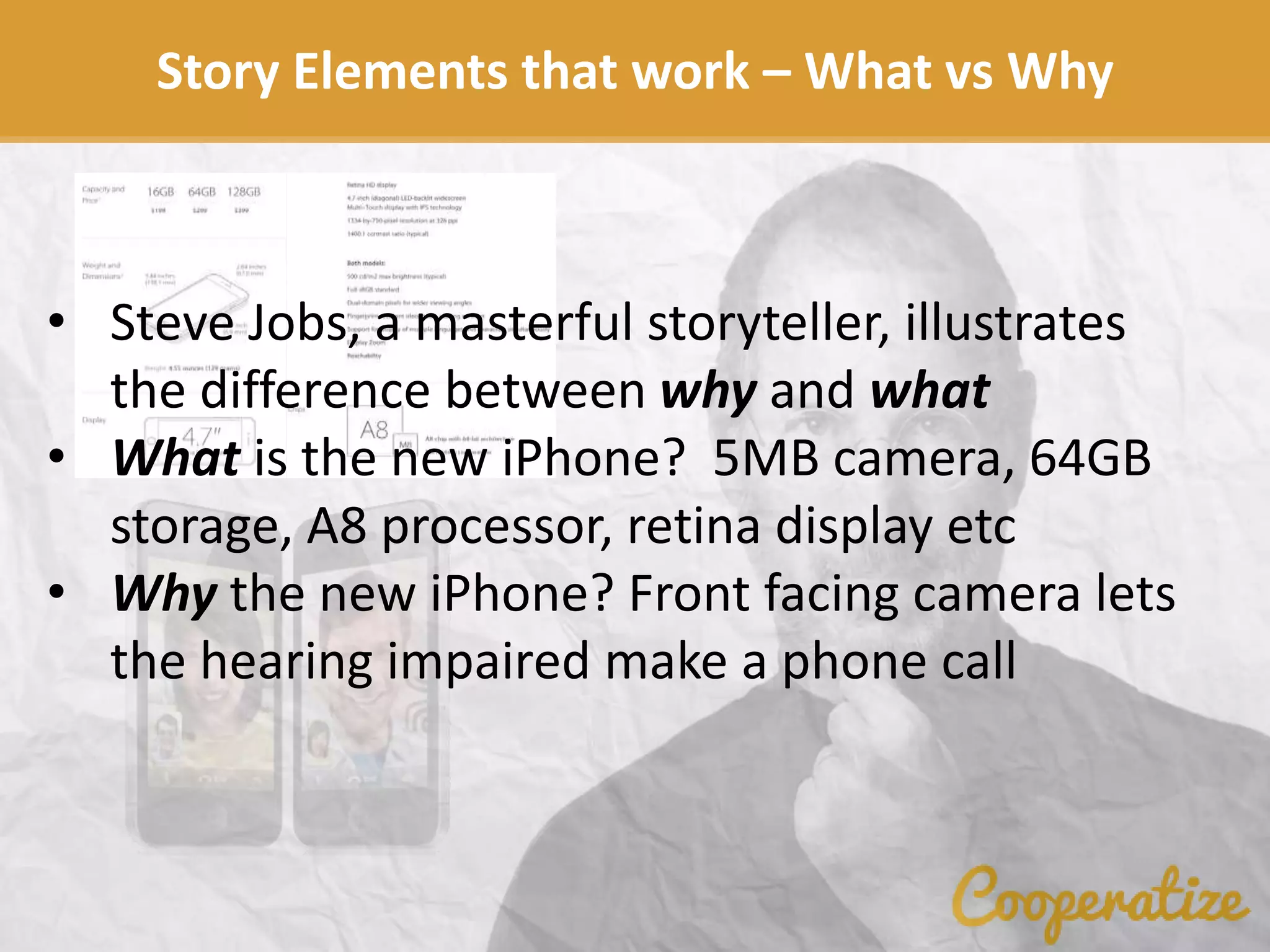 Story Elements that work – What vs Why
• Steve Jobs, a masterful storyteller, illustrates
the difference between why and what
• What is the new iPhone? 5MB camera, 64GB
storage, A8 processor, retina display etc
• Why the new iPhone? Front facing camera lets
the hearing impaired make a phone call
 