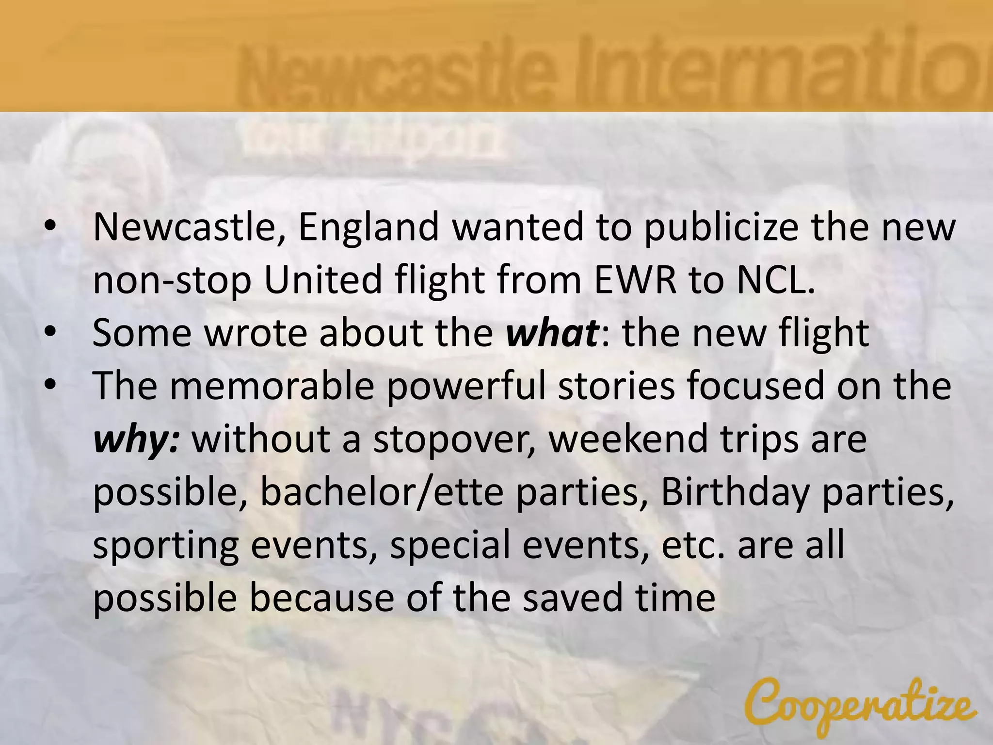 • Newcastle, England wanted to publicize the new
non-stop United flight from EWR to NCL.
• Some wrote about the what: the new flight
• The memorable powerful stories focused on the
why: without a stopover, weekend trips are
possible, bachelor/ette parties, Birthday parties,
sporting events, special events, etc. are all
possible because of the saved time
 