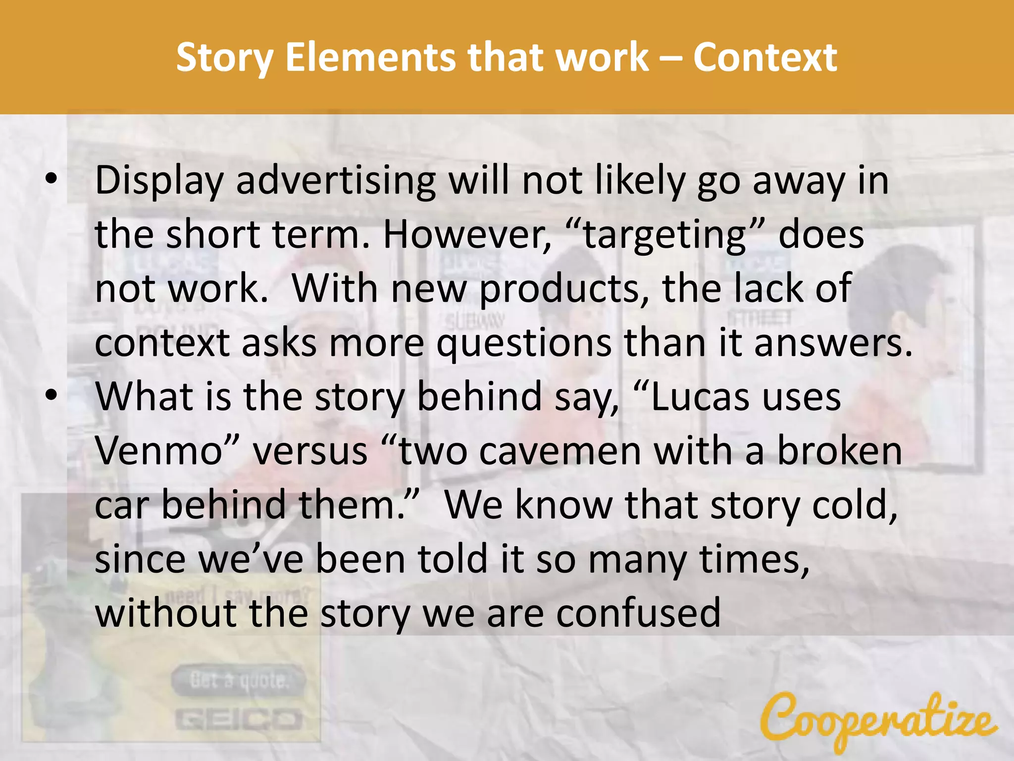 Story Elements that work – Context
• Display advertising will not likely go away in
the short term. However, “targeting” does
not work. With new products, the lack of
context asks more questions than it answers.
• What is the story behind say, “Lucas uses
Venmo” versus “two cavemen with a broken
car behind them.” We know that story cold,
since we’ve been told it so many times,
without the story we are confused
 