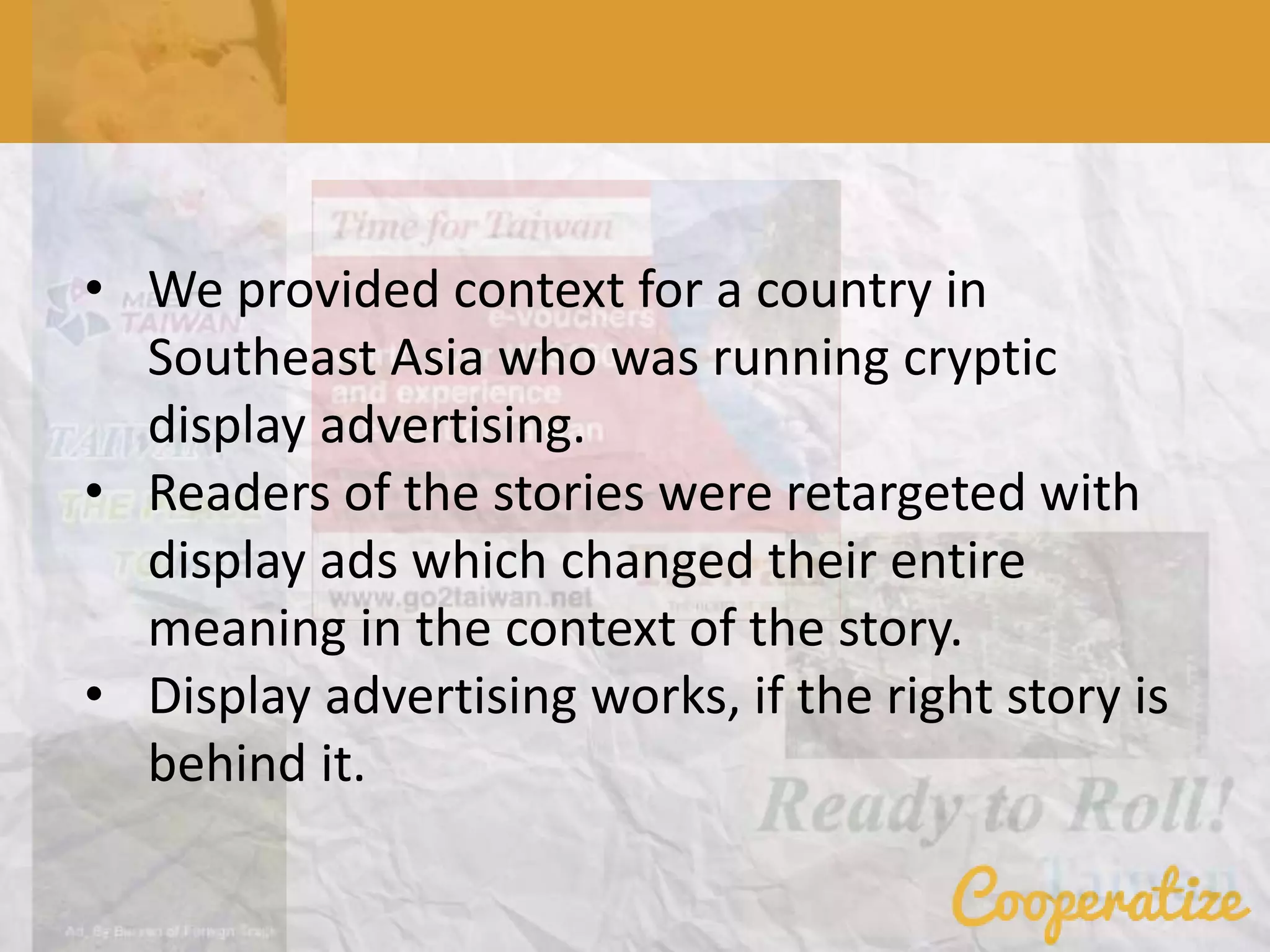 • We provided context for a country in
Southeast Asia who was running cryptic
display advertising.
• Readers of the stories were retargeted with
display ads which changed their entire
meaning in the context of the story.
• Display advertising works, if the right story is
behind it.
 