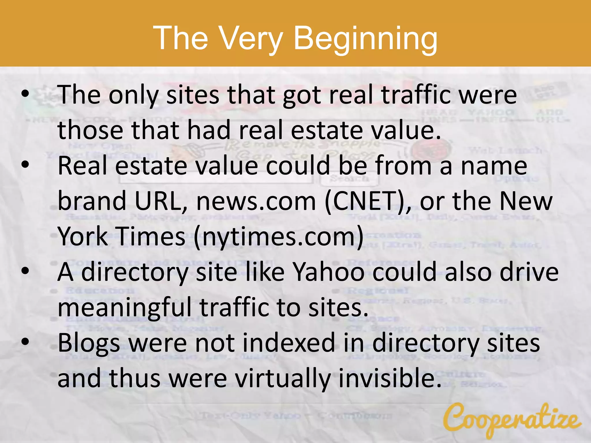 The Very Beginning
• The only sites that got real traffic were
those that had real estate value.
• Real estate value could be from a name
brand URL, news.com (CNET), or the New
York Times (nytimes.com)
• A directory site like Yahoo could also drive
meaningful traffic to sites.
• Blogs were not indexed in directory sites
and thus were virtually invisible.
 