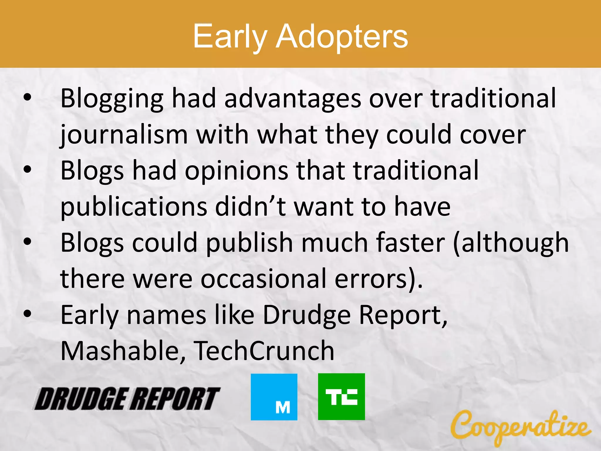 • Blogging had advantages over traditional
journalism with what they could cover
• Blogs had opinions that traditional
publications didn’t want to have
• Blogs could publish much faster (although
there were occasional errors).
• Early names like Drudge Report,
Mashable, TechCrunch
Early Adopters
 