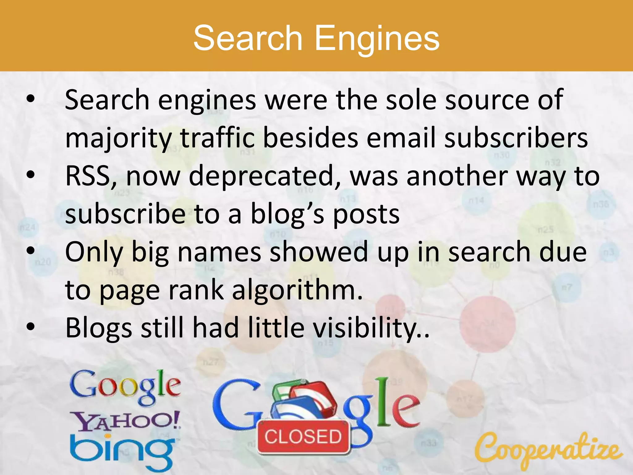 Search Engines
• Search engines were the sole source of
majority traffic besides email subscribers
• RSS, now deprecated, was another way to
subscribe to a blog’s posts
• Only big names showed up in search due
to page rank algorithm.
• Blogs still had little visibility..
 